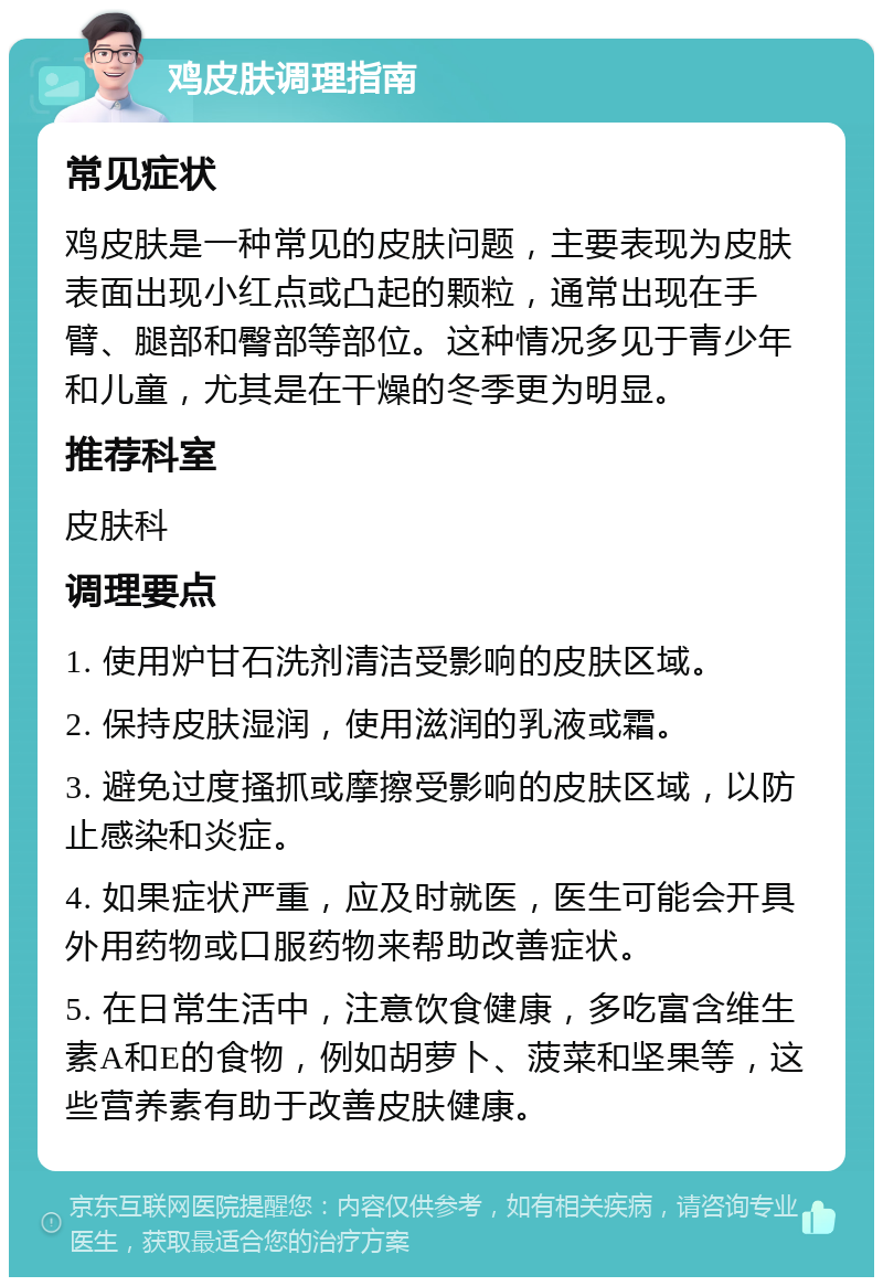 鸡皮肤调理指南 常见症状 鸡皮肤是一种常见的皮肤问题，主要表现为皮肤表面出现小红点或凸起的颗粒，通常出现在手臂、腿部和臀部等部位。这种情况多见于青少年和儿童，尤其是在干燥的冬季更为明显。 推荐科室 皮肤科 调理要点 1. 使用炉甘石洗剂清洁受影响的皮肤区域。 2. 保持皮肤湿润，使用滋润的乳液或霜。 3. 避免过度搔抓或摩擦受影响的皮肤区域，以防止感染和炎症。 4. 如果症状严重，应及时就医，医生可能会开具外用药物或口服药物来帮助改善症状。 5. 在日常生活中，注意饮食健康，多吃富含维生素A和E的食物，例如胡萝卜、菠菜和坚果等，这些营养素有助于改善皮肤健康。