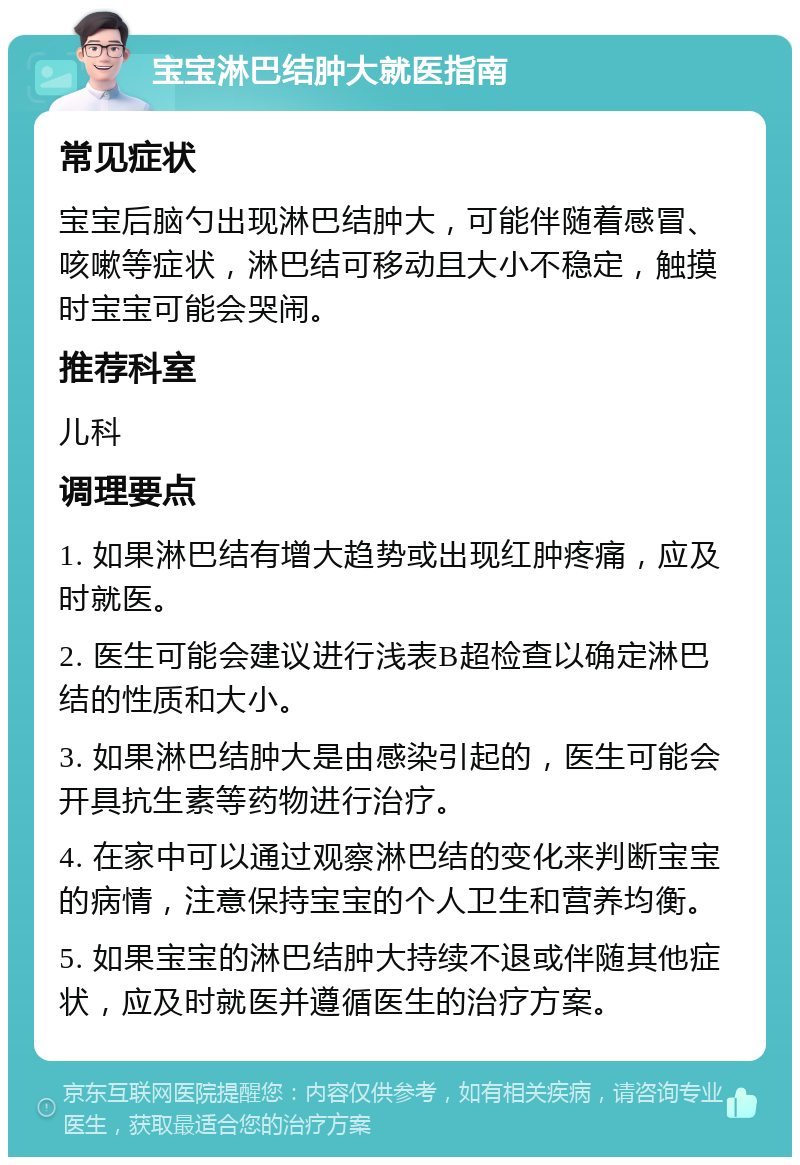 宝宝淋巴结肿大就医指南 常见症状 宝宝后脑勺出现淋巴结肿大，可能伴随着感冒、咳嗽等症状，淋巴结可移动且大小不稳定，触摸时宝宝可能会哭闹。 推荐科室 儿科 调理要点 1. 如果淋巴结有增大趋势或出现红肿疼痛，应及时就医。 2. 医生可能会建议进行浅表B超检查以确定淋巴结的性质和大小。 3. 如果淋巴结肿大是由感染引起的，医生可能会开具抗生素等药物进行治疗。 4. 在家中可以通过观察淋巴结的变化来判断宝宝的病情，注意保持宝宝的个人卫生和营养均衡。 5. 如果宝宝的淋巴结肿大持续不退或伴随其他症状，应及时就医并遵循医生的治疗方案。