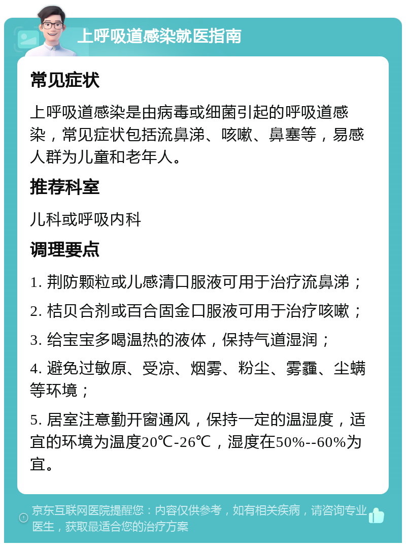 上呼吸道感染就医指南 常见症状 上呼吸道感染是由病毒或细菌引起的呼吸道感染，常见症状包括流鼻涕、咳嗽、鼻塞等，易感人群为儿童和老年人。 推荐科室 儿科或呼吸内科 调理要点 1. 荆防颗粒或儿感清口服液可用于治疗流鼻涕； 2. 桔贝合剂或百合固金口服液可用于治疗咳嗽； 3. 给宝宝多喝温热的液体，保持气道湿润； 4. 避免过敏原、受凉、烟雾、粉尘、雾霾、尘螨等环境； 5. 居室注意勤开窗通风，保持一定的温湿度，适宜的环境为温度20℃-26℃，湿度在50%--60%为宜。