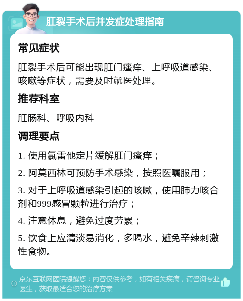 肛裂手术后并发症处理指南 常见症状 肛裂手术后可能出现肛门瘙痒、上呼吸道感染、咳嗽等症状，需要及时就医处理。 推荐科室 肛肠科、呼吸内科 调理要点 1. 使用氯雷他定片缓解肛门瘙痒； 2. 阿莫西林可预防手术感染，按照医嘱服用； 3. 对于上呼吸道感染引起的咳嗽，使用肺力咳合剂和999感冒颗粒进行治疗； 4. 注意休息，避免过度劳累； 5. 饮食上应清淡易消化，多喝水，避免辛辣刺激性食物。