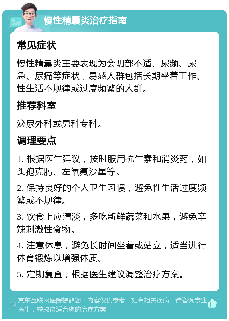 慢性精囊炎治疗指南 常见症状 慢性精囊炎主要表现为会阴部不适、尿频、尿急、尿痛等症状，易感人群包括长期坐着工作、性生活不规律或过度频繁的人群。 推荐科室 泌尿外科或男科专科。 调理要点 1. 根据医生建议，按时服用抗生素和消炎药，如头孢克肟、左氧氟沙星等。 2. 保持良好的个人卫生习惯，避免性生活过度频繁或不规律。 3. 饮食上应清淡，多吃新鲜蔬菜和水果，避免辛辣刺激性食物。 4. 注意休息，避免长时间坐着或站立，适当进行体育锻炼以增强体质。 5. 定期复查，根据医生建议调整治疗方案。