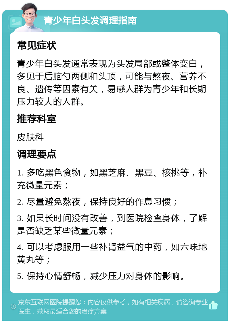 青少年白头发调理指南 常见症状 青少年白头发通常表现为头发局部或整体变白，多见于后脑勺两侧和头顶，可能与熬夜、营养不良、遗传等因素有关，易感人群为青少年和长期压力较大的人群。 推荐科室 皮肤科 调理要点 1. 多吃黑色食物，如黑芝麻、黑豆、核桃等，补充微量元素； 2. 尽量避免熬夜，保持良好的作息习惯； 3. 如果长时间没有改善，到医院检查身体，了解是否缺乏某些微量元素； 4. 可以考虑服用一些补肾益气的中药，如六味地黄丸等； 5. 保持心情舒畅，减少压力对身体的影响。