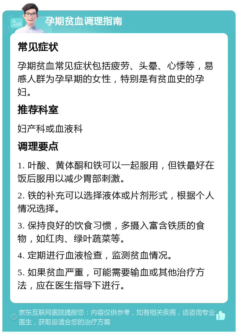 孕期贫血调理指南 常见症状 孕期贫血常见症状包括疲劳、头晕、心悸等，易感人群为孕早期的女性，特别是有贫血史的孕妇。 推荐科室 妇产科或血液科 调理要点 1. 叶酸、黄体酮和铁可以一起服用，但铁最好在饭后服用以减少胃部刺激。 2. 铁的补充可以选择液体或片剂形式，根据个人情况选择。 3. 保持良好的饮食习惯，多摄入富含铁质的食物，如红肉、绿叶蔬菜等。 4. 定期进行血液检查，监测贫血情况。 5. 如果贫血严重，可能需要输血或其他治疗方法，应在医生指导下进行。