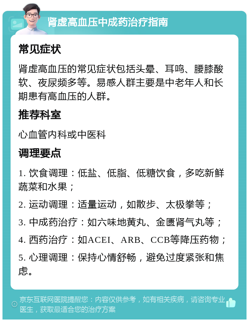 肾虚高血压中成药治疗指南 常见症状 肾虚高血压的常见症状包括头晕、耳鸣、腰膝酸软、夜尿频多等。易感人群主要是中老年人和长期患有高血压的人群。 推荐科室 心血管内科或中医科 调理要点 1. 饮食调理：低盐、低脂、低糖饮食，多吃新鲜蔬菜和水果； 2. 运动调理：适量运动，如散步、太极拳等； 3. 中成药治疗：如六味地黄丸、金匮肾气丸等； 4. 西药治疗：如ACEI、ARB、CCB等降压药物； 5. 心理调理：保持心情舒畅，避免过度紧张和焦虑。