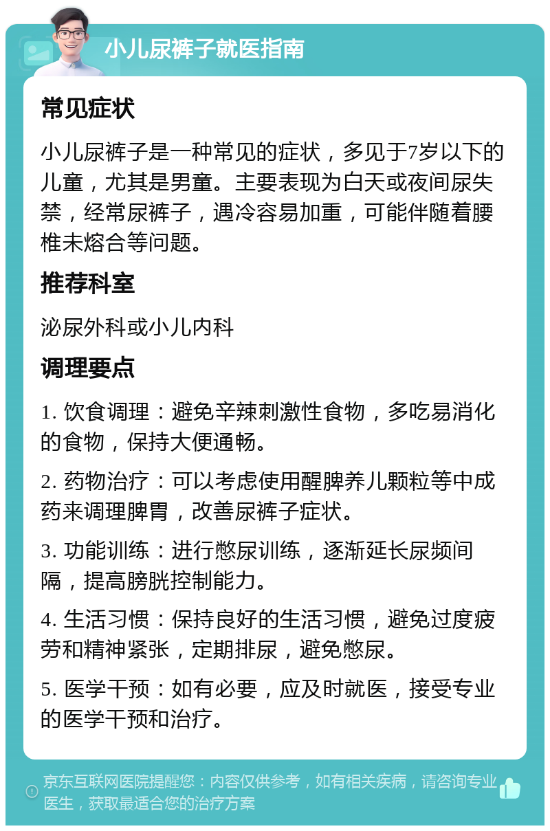 小儿尿裤子就医指南 常见症状 小儿尿裤子是一种常见的症状，多见于7岁以下的儿童，尤其是男童。主要表现为白天或夜间尿失禁，经常尿裤子，遇冷容易加重，可能伴随着腰椎未熔合等问题。 推荐科室 泌尿外科或小儿内科 调理要点 1. 饮食调理：避免辛辣刺激性食物，多吃易消化的食物，保持大便通畅。 2. 药物治疗：可以考虑使用醒脾养儿颗粒等中成药来调理脾胃，改善尿裤子症状。 3. 功能训练：进行憋尿训练，逐渐延长尿频间隔，提高膀胱控制能力。 4. 生活习惯：保持良好的生活习惯，避免过度疲劳和精神紧张，定期排尿，避免憋尿。 5. 医学干预：如有必要，应及时就医，接受专业的医学干预和治疗。