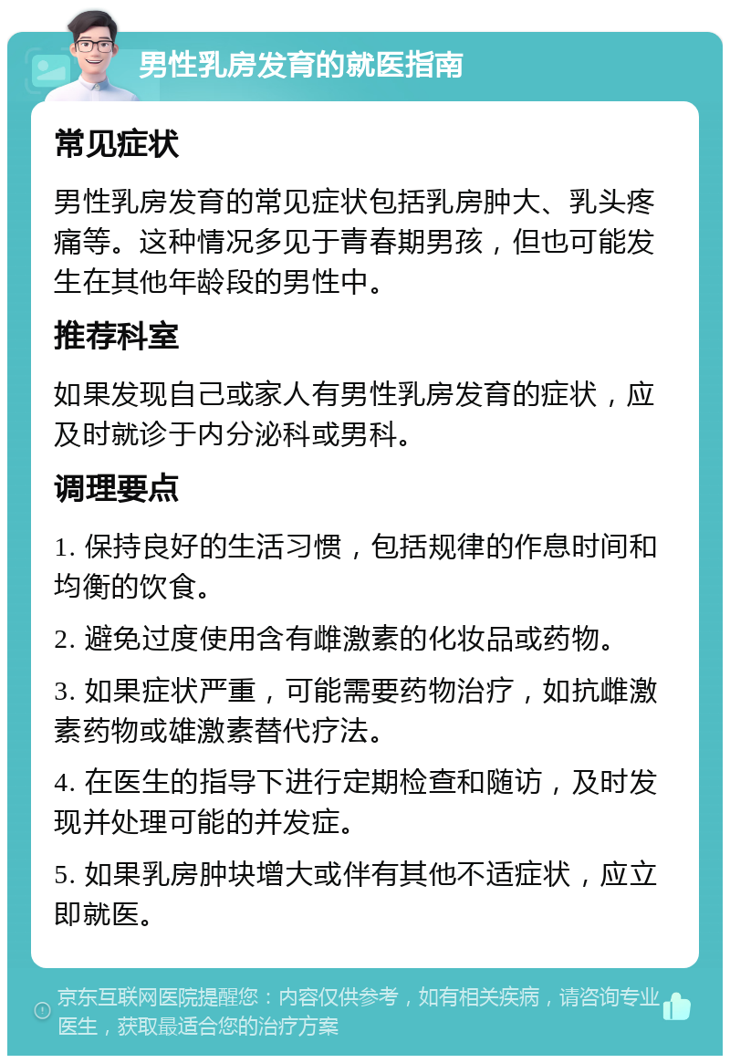 男性乳房发育的就医指南 常见症状 男性乳房发育的常见症状包括乳房肿大、乳头疼痛等。这种情况多见于青春期男孩，但也可能发生在其他年龄段的男性中。 推荐科室 如果发现自己或家人有男性乳房发育的症状，应及时就诊于内分泌科或男科。 调理要点 1. 保持良好的生活习惯，包括规律的作息时间和均衡的饮食。 2. 避免过度使用含有雌激素的化妆品或药物。 3. 如果症状严重，可能需要药物治疗，如抗雌激素药物或雄激素替代疗法。 4. 在医生的指导下进行定期检查和随访，及时发现并处理可能的并发症。 5. 如果乳房肿块增大或伴有其他不适症状，应立即就医。