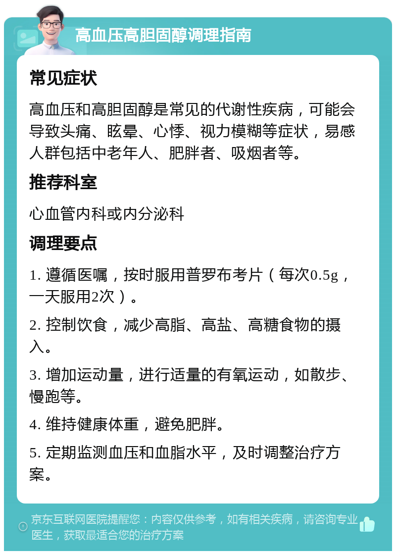 高血压高胆固醇调理指南 常见症状 高血压和高胆固醇是常见的代谢性疾病，可能会导致头痛、眩晕、心悸、视力模糊等症状，易感人群包括中老年人、肥胖者、吸烟者等。 推荐科室 心血管内科或内分泌科 调理要点 1. 遵循医嘱，按时服用普罗布考片（每次0.5g，一天服用2次）。 2. 控制饮食，减少高脂、高盐、高糖食物的摄入。 3. 增加运动量，进行适量的有氧运动，如散步、慢跑等。 4. 维持健康体重，避免肥胖。 5. 定期监测血压和血脂水平，及时调整治疗方案。