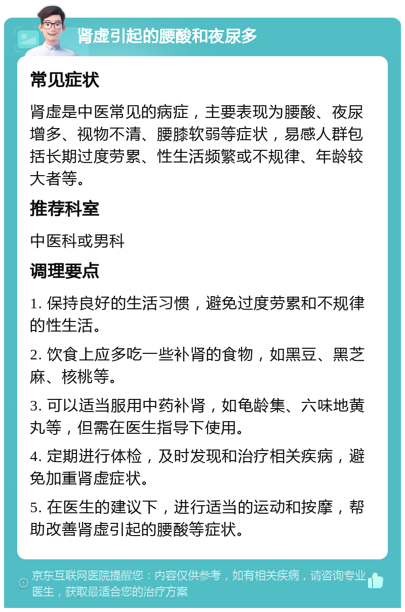 肾虚引起的腰酸和夜尿多 常见症状 肾虚是中医常见的病症，主要表现为腰酸、夜尿增多、视物不清、腰膝软弱等症状，易感人群包括长期过度劳累、性生活频繁或不规律、年龄较大者等。 推荐科室 中医科或男科 调理要点 1. 保持良好的生活习惯，避免过度劳累和不规律的性生活。 2. 饮食上应多吃一些补肾的食物，如黑豆、黑芝麻、核桃等。 3. 可以适当服用中药补肾，如龟龄集、六味地黄丸等，但需在医生指导下使用。 4. 定期进行体检，及时发现和治疗相关疾病，避免加重肾虚症状。 5. 在医生的建议下，进行适当的运动和按摩，帮助改善肾虚引起的腰酸等症状。