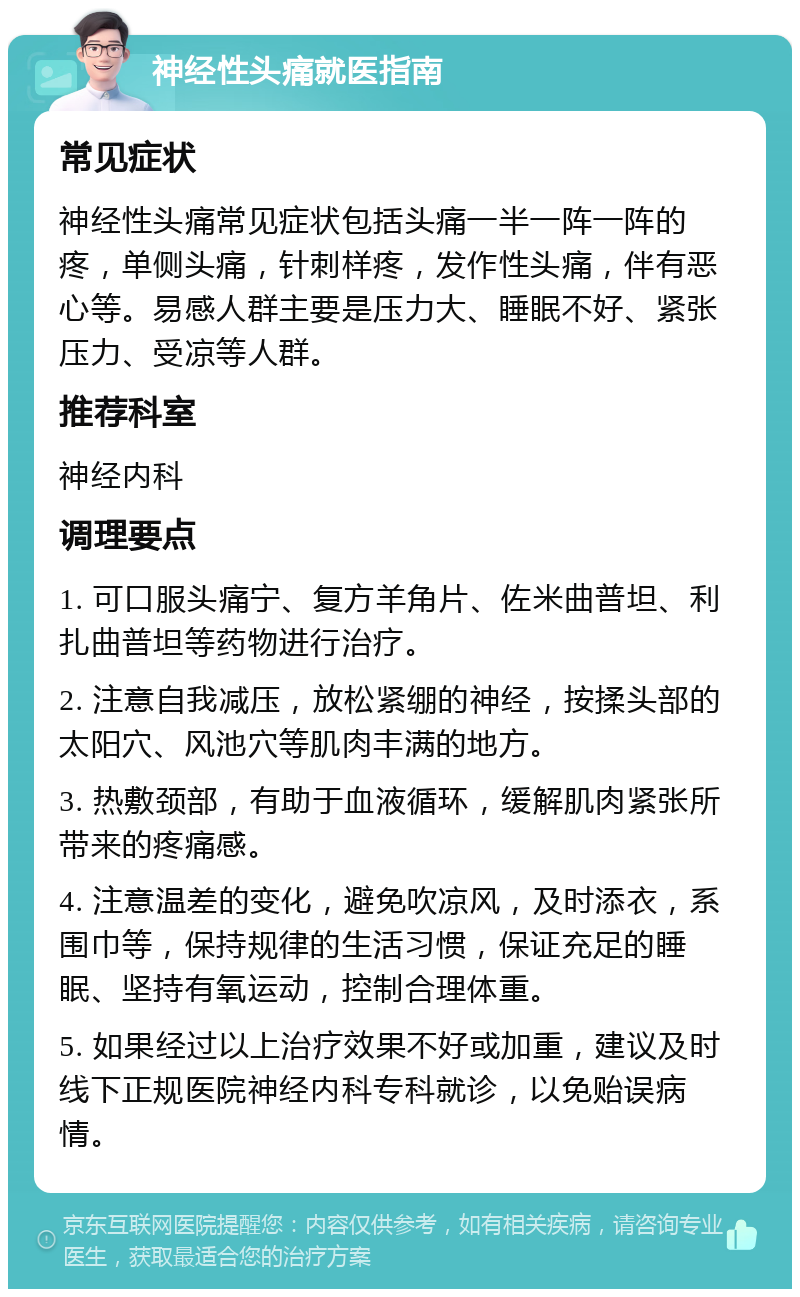 神经性头痛就医指南 常见症状 神经性头痛常见症状包括头痛一半一阵一阵的疼，单侧头痛，针刺样疼，发作性头痛，伴有恶心等。易感人群主要是压力大、睡眠不好、紧张压力、受凉等人群。 推荐科室 神经内科 调理要点 1. 可口服头痛宁、复方羊角片、佐米曲普坦、利扎曲普坦等药物进行治疗。 2. 注意自我减压，放松紧绷的神经，按揉头部的太阳穴、风池穴等肌肉丰满的地方。 3. 热敷颈部，有助于血液循环，缓解肌肉紧张所带来的疼痛感。 4. 注意温差的变化，避免吹凉风，及时添衣，系围巾等，保持规律的生活习惯，保证充足的睡眠、坚持有氧运动，控制合理体重。 5. 如果经过以上治疗效果不好或加重，建议及时线下正规医院神经内科专科就诊，以免贻误病情。