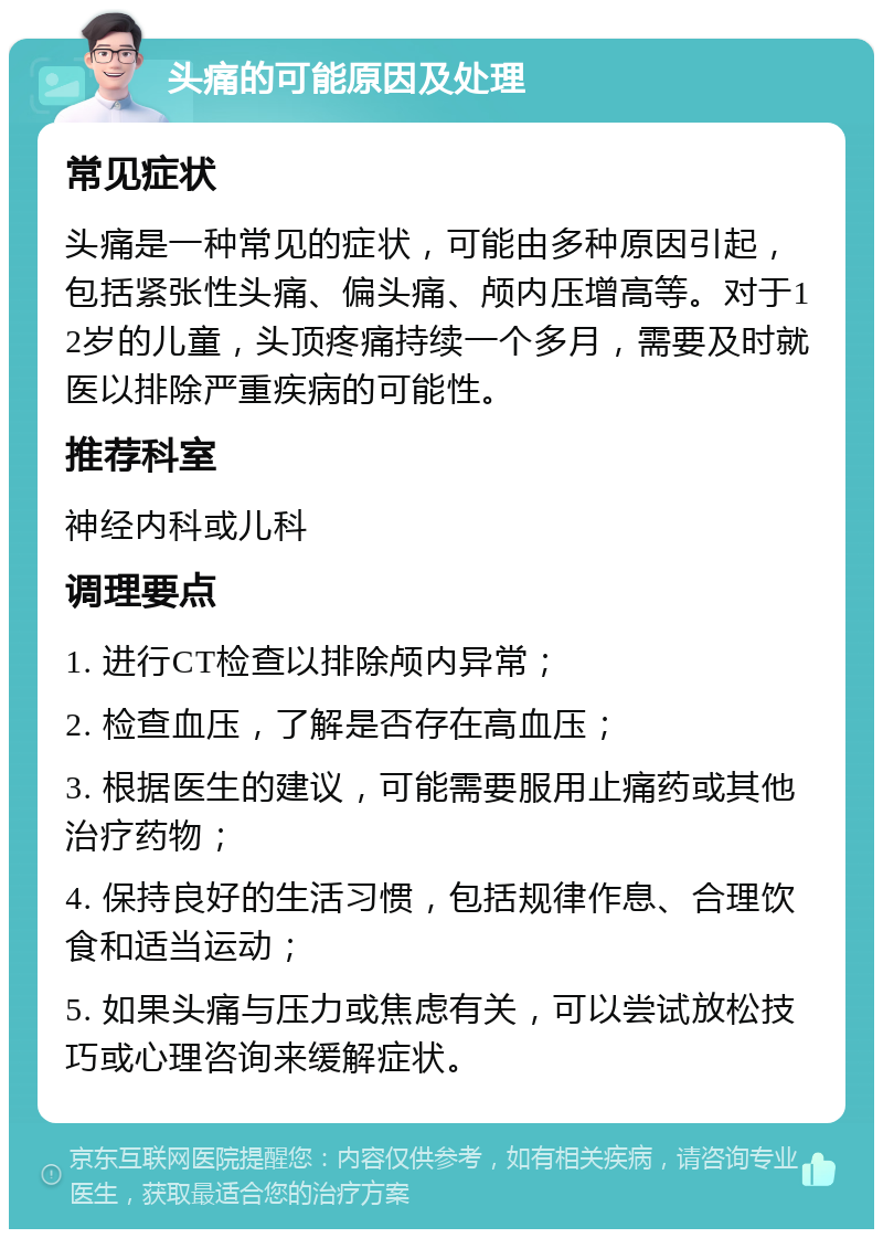 头痛的可能原因及处理 常见症状 头痛是一种常见的症状，可能由多种原因引起，包括紧张性头痛、偏头痛、颅内压增高等。对于12岁的儿童，头顶疼痛持续一个多月，需要及时就医以排除严重疾病的可能性。 推荐科室 神经内科或儿科 调理要点 1. 进行CT检查以排除颅内异常； 2. 检查血压，了解是否存在高血压； 3. 根据医生的建议，可能需要服用止痛药或其他治疗药物； 4. 保持良好的生活习惯，包括规律作息、合理饮食和适当运动； 5. 如果头痛与压力或焦虑有关，可以尝试放松技巧或心理咨询来缓解症状。