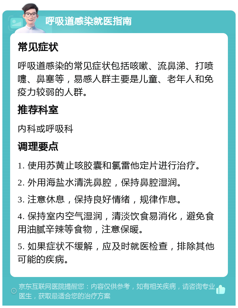 呼吸道感染就医指南 常见症状 呼吸道感染的常见症状包括咳嗽、流鼻涕、打喷嚏、鼻塞等，易感人群主要是儿童、老年人和免疫力较弱的人群。 推荐科室 内科或呼吸科 调理要点 1. 使用苏黄止咳胶囊和氯雷他定片进行治疗。 2. 外用海盐水清洗鼻腔，保持鼻腔湿润。 3. 注意休息，保持良好情绪，规律作息。 4. 保持室内空气湿润，清淡饮食易消化，避免食用油腻辛辣等食物，注意保暖。 5. 如果症状不缓解，应及时就医检查，排除其他可能的疾病。