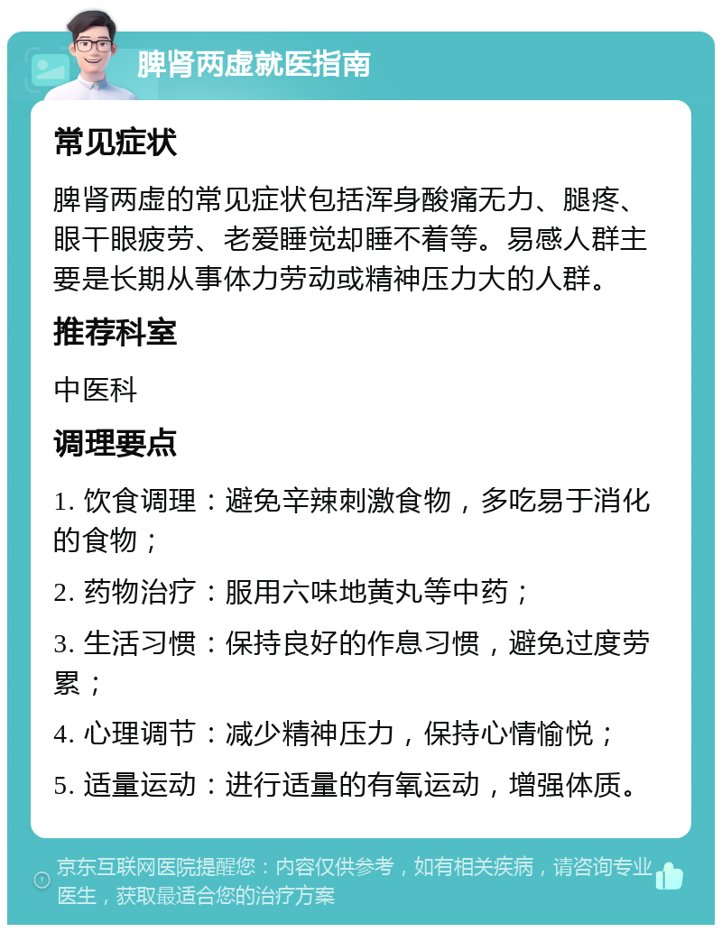 脾肾两虚就医指南 常见症状 脾肾两虚的常见症状包括浑身酸痛无力、腿疼、眼干眼疲劳、老爱睡觉却睡不着等。易感人群主要是长期从事体力劳动或精神压力大的人群。 推荐科室 中医科 调理要点 1. 饮食调理：避免辛辣刺激食物，多吃易于消化的食物； 2. 药物治疗：服用六味地黄丸等中药； 3. 生活习惯：保持良好的作息习惯，避免过度劳累； 4. 心理调节：减少精神压力，保持心情愉悦； 5. 适量运动：进行适量的有氧运动，增强体质。