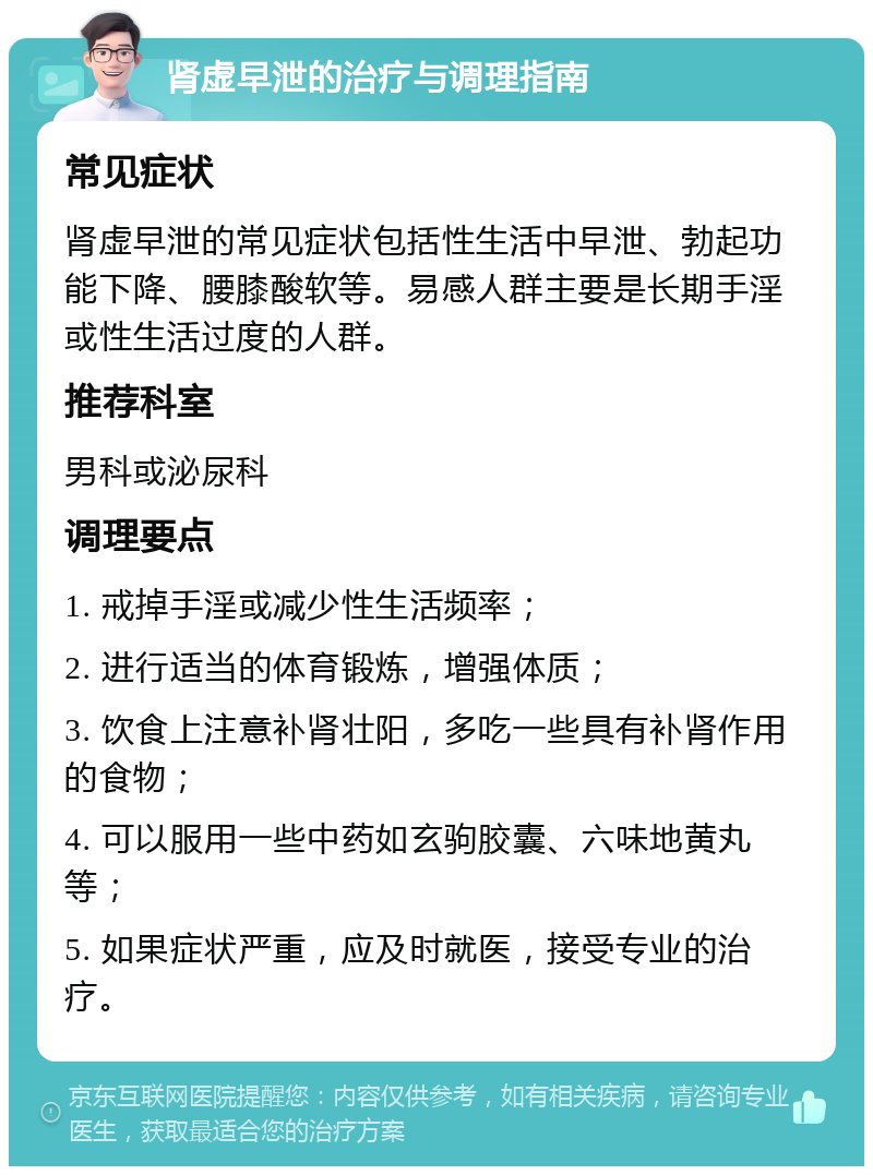 肾虚早泄的治疗与调理指南 常见症状 肾虚早泄的常见症状包括性生活中早泄、勃起功能下降、腰膝酸软等。易感人群主要是长期手淫或性生活过度的人群。 推荐科室 男科或泌尿科 调理要点 1. 戒掉手淫或减少性生活频率； 2. 进行适当的体育锻炼，增强体质； 3. 饮食上注意补肾壮阳，多吃一些具有补肾作用的食物； 4. 可以服用一些中药如玄驹胶囊、六味地黄丸等； 5. 如果症状严重，应及时就医，接受专业的治疗。