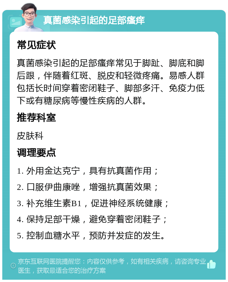 真菌感染引起的足部瘙痒 常见症状 真菌感染引起的足部瘙痒常见于脚趾、脚底和脚后跟，伴随着红斑、脱皮和轻微疼痛。易感人群包括长时间穿着密闭鞋子、脚部多汗、免疫力低下或有糖尿病等慢性疾病的人群。 推荐科室 皮肤科 调理要点 1. 外用金达克宁，具有抗真菌作用； 2. 口服伊曲康唑，增强抗真菌效果； 3. 补充维生素B1，促进神经系统健康； 4. 保持足部干燥，避免穿着密闭鞋子； 5. 控制血糖水平，预防并发症的发生。