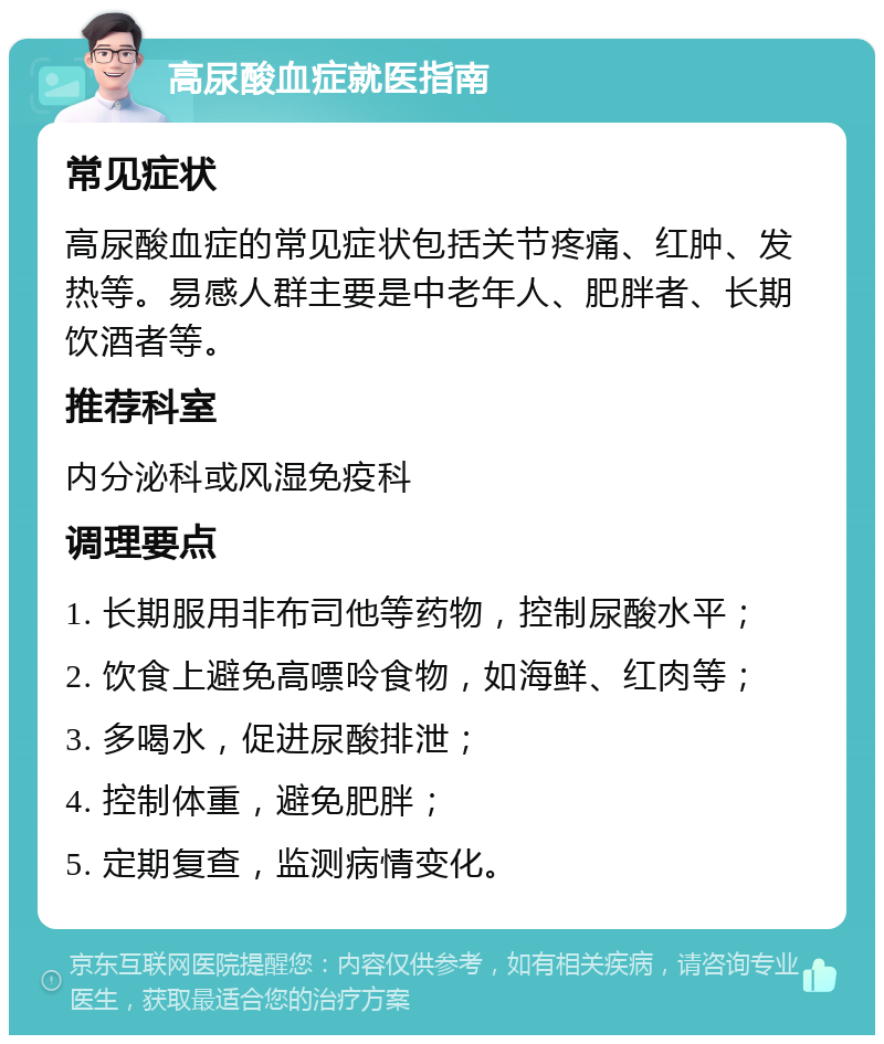 高尿酸血症就医指南 常见症状 高尿酸血症的常见症状包括关节疼痛、红肿、发热等。易感人群主要是中老年人、肥胖者、长期饮酒者等。 推荐科室 内分泌科或风湿免疫科 调理要点 1. 长期服用非布司他等药物，控制尿酸水平； 2. 饮食上避免高嘌呤食物，如海鲜、红肉等； 3. 多喝水，促进尿酸排泄； 4. 控制体重，避免肥胖； 5. 定期复查，监测病情变化。