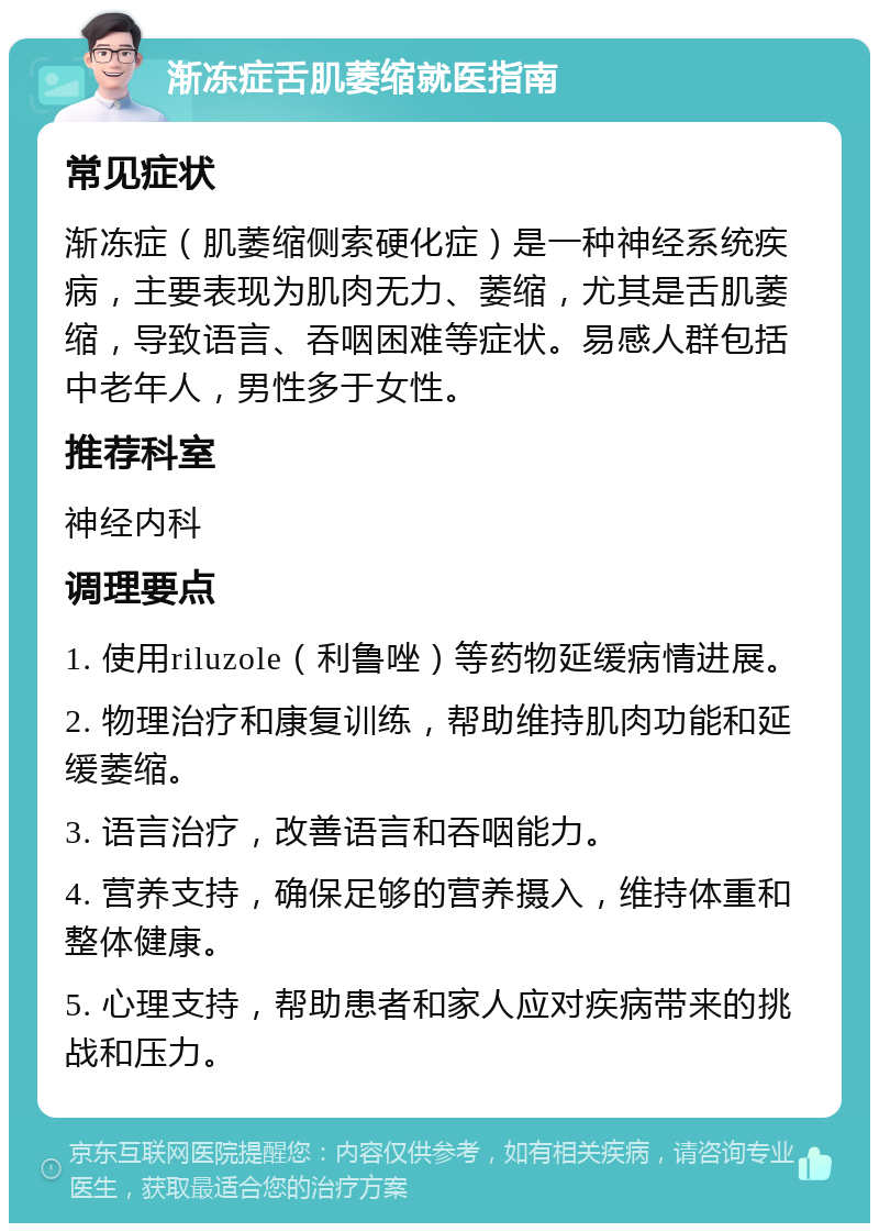 渐冻症舌肌萎缩就医指南 常见症状 渐冻症（肌萎缩侧索硬化症）是一种神经系统疾病，主要表现为肌肉无力、萎缩，尤其是舌肌萎缩，导致语言、吞咽困难等症状。易感人群包括中老年人，男性多于女性。 推荐科室 神经内科 调理要点 1. 使用riluzole（利鲁唑）等药物延缓病情进展。 2. 物理治疗和康复训练，帮助维持肌肉功能和延缓萎缩。 3. 语言治疗，改善语言和吞咽能力。 4. 营养支持，确保足够的营养摄入，维持体重和整体健康。 5. 心理支持，帮助患者和家人应对疾病带来的挑战和压力。