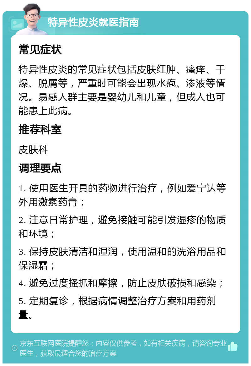 特异性皮炎就医指南 常见症状 特异性皮炎的常见症状包括皮肤红肿、瘙痒、干燥、脱屑等，严重时可能会出现水疱、渗液等情况。易感人群主要是婴幼儿和儿童，但成人也可能患上此病。 推荐科室 皮肤科 调理要点 1. 使用医生开具的药物进行治疗，例如爱宁达等外用激素药膏； 2. 注意日常护理，避免接触可能引发湿疹的物质和环境； 3. 保持皮肤清洁和湿润，使用温和的洗浴用品和保湿霜； 4. 避免过度搔抓和摩擦，防止皮肤破损和感染； 5. 定期复诊，根据病情调整治疗方案和用药剂量。