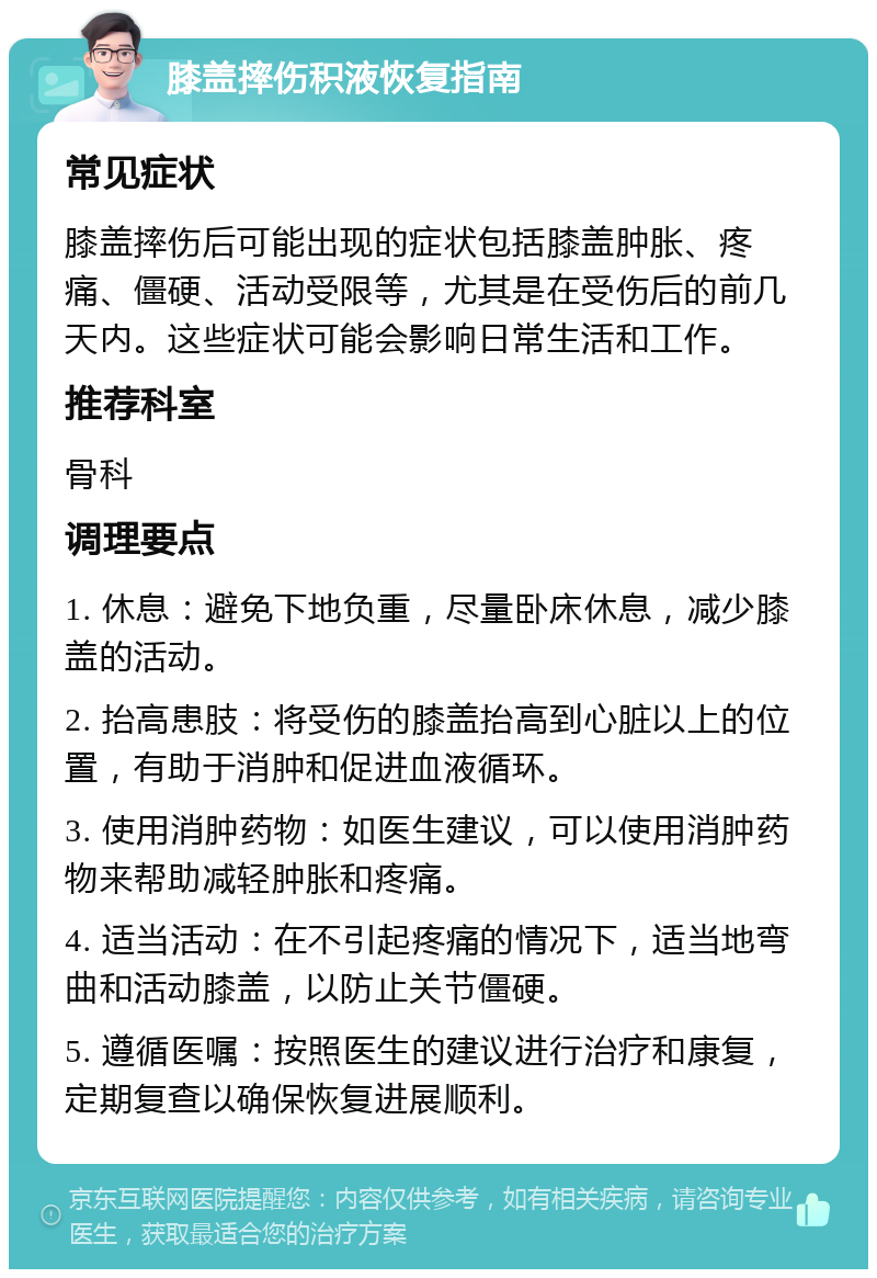 膝盖摔伤积液恢复指南 常见症状 膝盖摔伤后可能出现的症状包括膝盖肿胀、疼痛、僵硬、活动受限等，尤其是在受伤后的前几天内。这些症状可能会影响日常生活和工作。 推荐科室 骨科 调理要点 1. 休息：避免下地负重，尽量卧床休息，减少膝盖的活动。 2. 抬高患肢：将受伤的膝盖抬高到心脏以上的位置，有助于消肿和促进血液循环。 3. 使用消肿药物：如医生建议，可以使用消肿药物来帮助减轻肿胀和疼痛。 4. 适当活动：在不引起疼痛的情况下，适当地弯曲和活动膝盖，以防止关节僵硬。 5. 遵循医嘱：按照医生的建议进行治疗和康复，定期复查以确保恢复进展顺利。