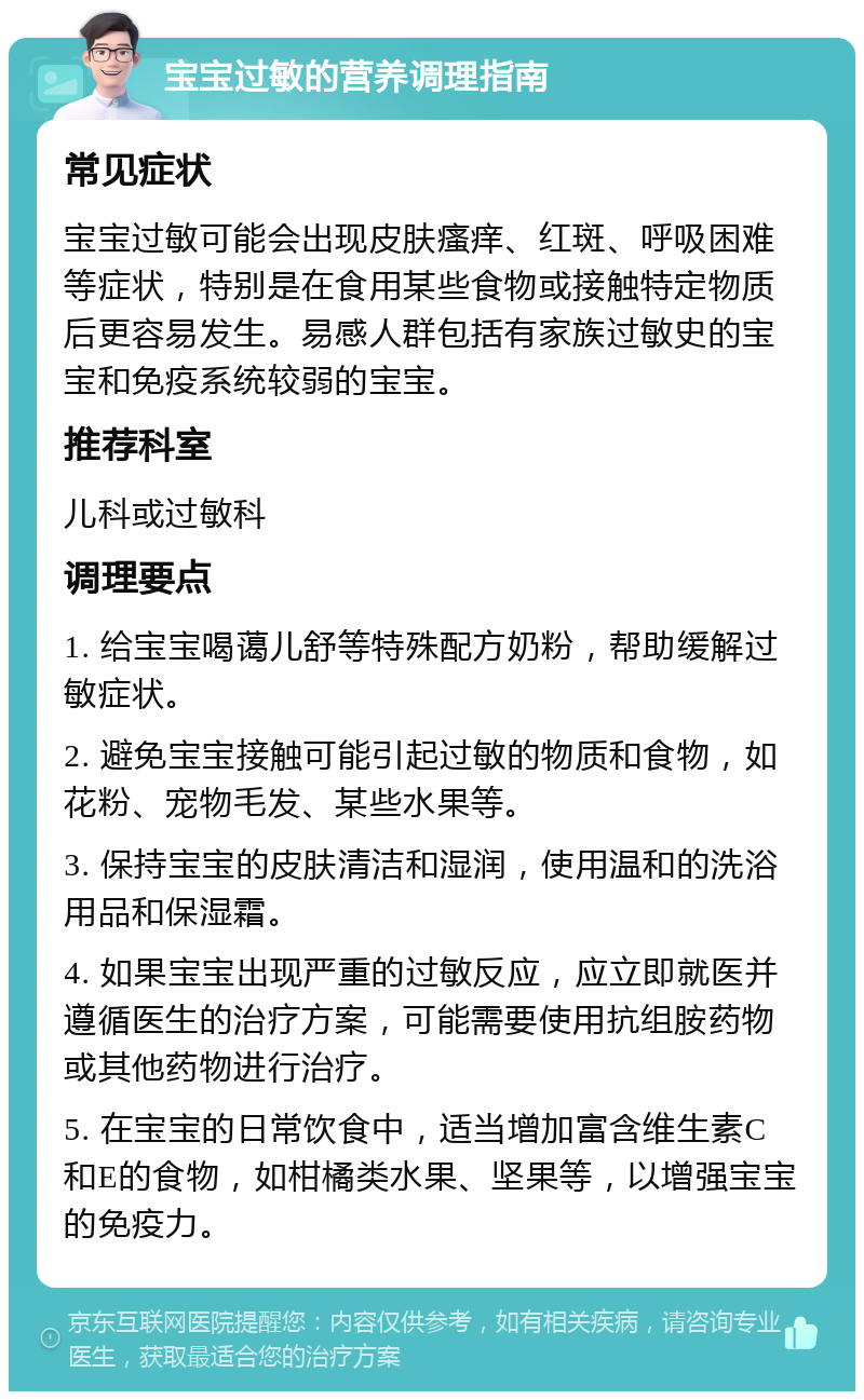 宝宝过敏的营养调理指南 常见症状 宝宝过敏可能会出现皮肤瘙痒、红斑、呼吸困难等症状，特别是在食用某些食物或接触特定物质后更容易发生。易感人群包括有家族过敏史的宝宝和免疫系统较弱的宝宝。 推荐科室 儿科或过敏科 调理要点 1. 给宝宝喝蔼儿舒等特殊配方奶粉，帮助缓解过敏症状。 2. 避免宝宝接触可能引起过敏的物质和食物，如花粉、宠物毛发、某些水果等。 3. 保持宝宝的皮肤清洁和湿润，使用温和的洗浴用品和保湿霜。 4. 如果宝宝出现严重的过敏反应，应立即就医并遵循医生的治疗方案，可能需要使用抗组胺药物或其他药物进行治疗。 5. 在宝宝的日常饮食中，适当增加富含维生素C和E的食物，如柑橘类水果、坚果等，以增强宝宝的免疫力。