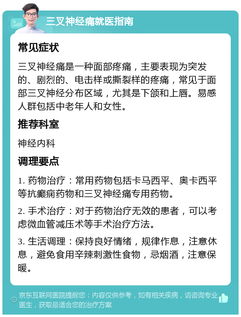 三叉神经痛就医指南 常见症状 三叉神经痛是一种面部疼痛，主要表现为突发的、剧烈的、电击样或撕裂样的疼痛，常见于面部三叉神经分布区域，尤其是下颌和上唇。易感人群包括中老年人和女性。 推荐科室 神经内科 调理要点 1. 药物治疗：常用药物包括卡马西平、奥卡西平等抗癫痫药物和三叉神经痛专用药物。 2. 手术治疗：对于药物治疗无效的患者，可以考虑微血管减压术等手术治疗方法。 3. 生活调理：保持良好情绪，规律作息，注意休息，避免食用辛辣刺激性食物，忌烟酒，注意保暖。