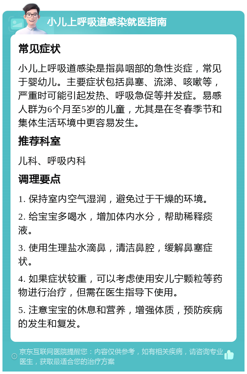 小儿上呼吸道感染就医指南 常见症状 小儿上呼吸道感染是指鼻咽部的急性炎症，常见于婴幼儿。主要症状包括鼻塞、流涕、咳嗽等，严重时可能引起发热、呼吸急促等并发症。易感人群为6个月至5岁的儿童，尤其是在冬春季节和集体生活环境中更容易发生。 推荐科室 儿科、呼吸内科 调理要点 1. 保持室内空气湿润，避免过于干燥的环境。 2. 给宝宝多喝水，增加体内水分，帮助稀释痰液。 3. 使用生理盐水滴鼻，清洁鼻腔，缓解鼻塞症状。 4. 如果症状较重，可以考虑使用安儿宁颗粒等药物进行治疗，但需在医生指导下使用。 5. 注意宝宝的休息和营养，增强体质，预防疾病的发生和复发。