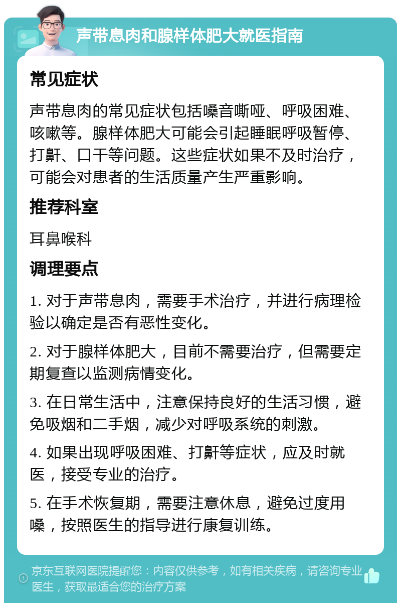 声带息肉和腺样体肥大就医指南 常见症状 声带息肉的常见症状包括嗓音嘶哑、呼吸困难、咳嗽等。腺样体肥大可能会引起睡眠呼吸暂停、打鼾、口干等问题。这些症状如果不及时治疗，可能会对患者的生活质量产生严重影响。 推荐科室 耳鼻喉科 调理要点 1. 对于声带息肉，需要手术治疗，并进行病理检验以确定是否有恶性变化。 2. 对于腺样体肥大，目前不需要治疗，但需要定期复查以监测病情变化。 3. 在日常生活中，注意保持良好的生活习惯，避免吸烟和二手烟，减少对呼吸系统的刺激。 4. 如果出现呼吸困难、打鼾等症状，应及时就医，接受专业的治疗。 5. 在手术恢复期，需要注意休息，避免过度用嗓，按照医生的指导进行康复训练。