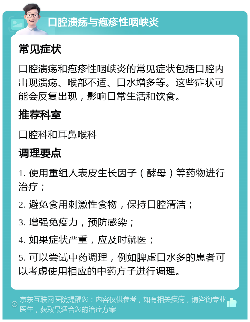 口腔溃疡与疱疹性咽峡炎 常见症状 口腔溃疡和疱疹性咽峡炎的常见症状包括口腔内出现溃疡、喉部不适、口水增多等。这些症状可能会反复出现，影响日常生活和饮食。 推荐科室 口腔科和耳鼻喉科 调理要点 1. 使用重组人表皮生长因子（酵母）等药物进行治疗； 2. 避免食用刺激性食物，保持口腔清洁； 3. 增强免疫力，预防感染； 4. 如果症状严重，应及时就医； 5. 可以尝试中药调理，例如脾虚口水多的患者可以考虑使用相应的中药方子进行调理。