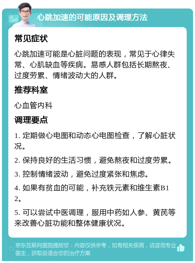 心跳加速的可能原因及调理方法 常见症状 心跳加速可能是心脏问题的表现，常见于心律失常、心肌缺血等疾病。易感人群包括长期熬夜、过度劳累、情绪波动大的人群。 推荐科室 心血管内科 调理要点 1. 定期做心电图和动态心电图检查，了解心脏状况。 2. 保持良好的生活习惯，避免熬夜和过度劳累。 3. 控制情绪波动，避免过度紧张和焦虑。 4. 如果有贫血的可能，补充铁元素和维生素B12。 5. 可以尝试中医调理，服用中药如人参、黄芪等来改善心脏功能和整体健康状况。