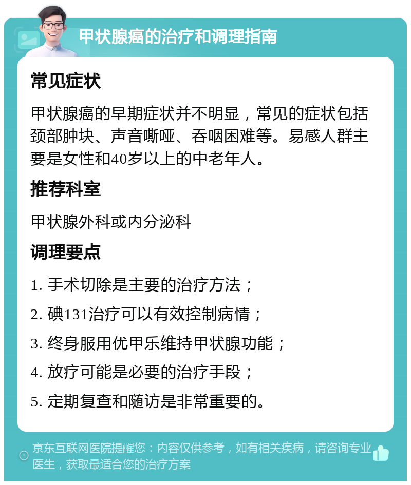 甲状腺癌的治疗和调理指南 常见症状 甲状腺癌的早期症状并不明显，常见的症状包括颈部肿块、声音嘶哑、吞咽困难等。易感人群主要是女性和40岁以上的中老年人。 推荐科室 甲状腺外科或内分泌科 调理要点 1. 手术切除是主要的治疗方法； 2. 碘131治疗可以有效控制病情； 3. 终身服用优甲乐维持甲状腺功能； 4. 放疗可能是必要的治疗手段； 5. 定期复查和随访是非常重要的。