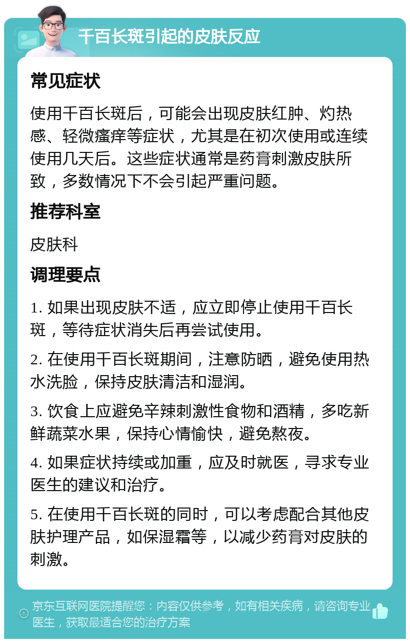 千百长斑引起的皮肤反应 常见症状 使用千百长斑后，可能会出现皮肤红肿、灼热感、轻微瘙痒等症状，尤其是在初次使用或连续使用几天后。这些症状通常是药膏刺激皮肤所致，多数情况下不会引起严重问题。 推荐科室 皮肤科 调理要点 1. 如果出现皮肤不适，应立即停止使用千百长斑，等待症状消失后再尝试使用。 2. 在使用千百长斑期间，注意防晒，避免使用热水洗脸，保持皮肤清洁和湿润。 3. 饮食上应避免辛辣刺激性食物和酒精，多吃新鲜蔬菜水果，保持心情愉快，避免熬夜。 4. 如果症状持续或加重，应及时就医，寻求专业医生的建议和治疗。 5. 在使用千百长斑的同时，可以考虑配合其他皮肤护理产品，如保湿霜等，以减少药膏对皮肤的刺激。