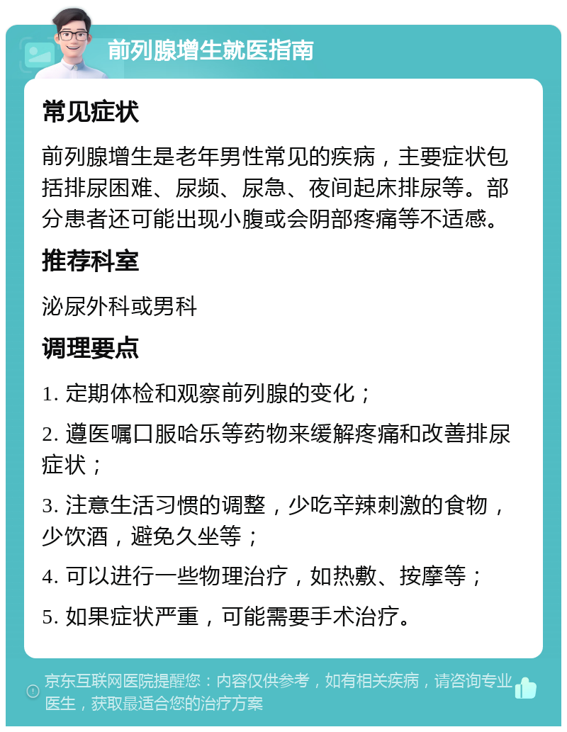 前列腺增生就医指南 常见症状 前列腺增生是老年男性常见的疾病，主要症状包括排尿困难、尿频、尿急、夜间起床排尿等。部分患者还可能出现小腹或会阴部疼痛等不适感。 推荐科室 泌尿外科或男科 调理要点 1. 定期体检和观察前列腺的变化； 2. 遵医嘱口服哈乐等药物来缓解疼痛和改善排尿症状； 3. 注意生活习惯的调整，少吃辛辣刺激的食物，少饮酒，避免久坐等； 4. 可以进行一些物理治疗，如热敷、按摩等； 5. 如果症状严重，可能需要手术治疗。