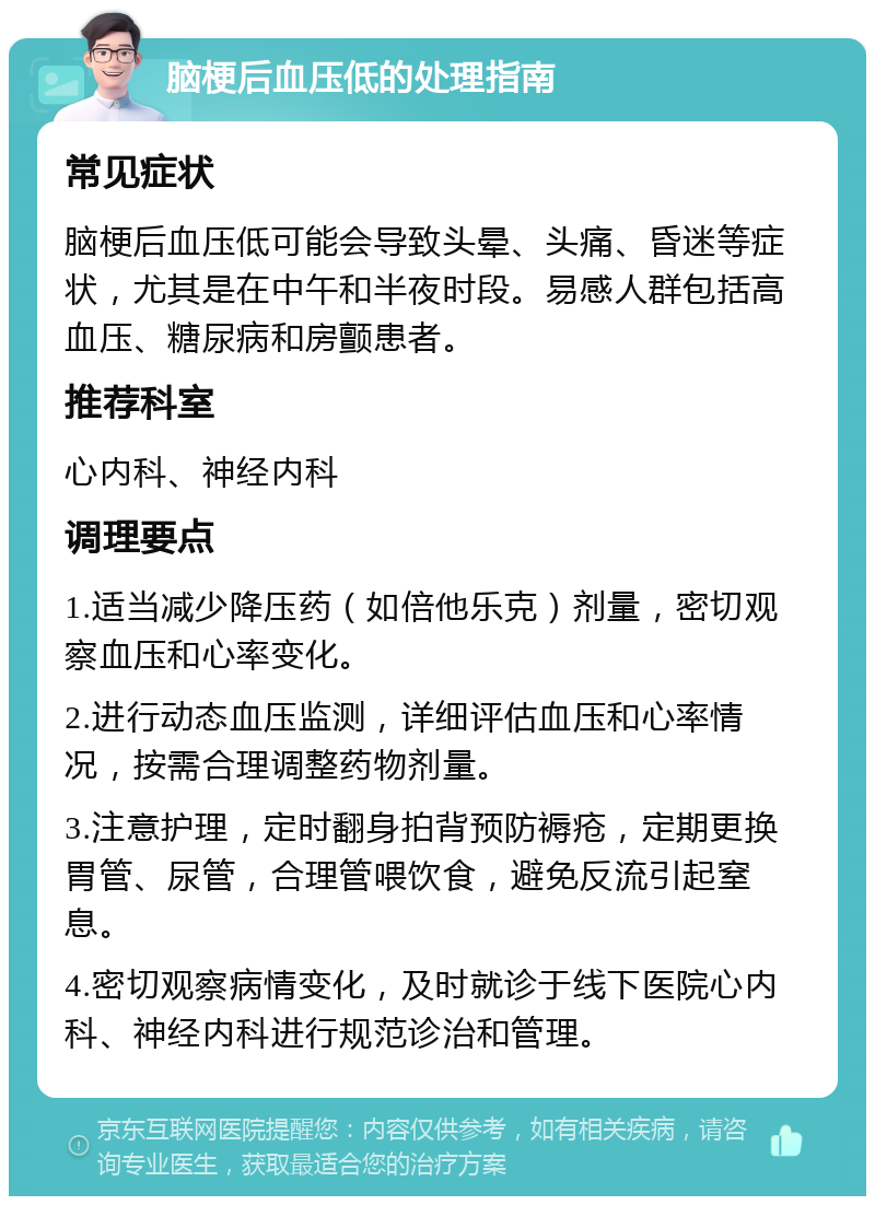 脑梗后血压低的处理指南 常见症状 脑梗后血压低可能会导致头晕、头痛、昏迷等症状，尤其是在中午和半夜时段。易感人群包括高血压、糖尿病和房颤患者。 推荐科室 心内科、神经内科 调理要点 1.适当减少降压药（如倍他乐克）剂量，密切观察血压和心率变化。 2.进行动态血压监测，详细评估血压和心率情况，按需合理调整药物剂量。 3.注意护理，定时翻身拍背预防褥疮，定期更换胃管、尿管，合理管喂饮食，避免反流引起窒息。 4.密切观察病情变化，及时就诊于线下医院心内科、神经内科进行规范诊治和管理。