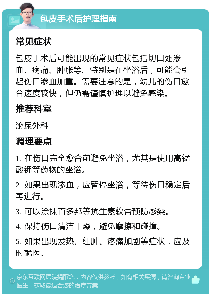 包皮手术后护理指南 常见症状 包皮手术后可能出现的常见症状包括切口处渗血、疼痛、肿胀等。特别是在坐浴后，可能会引起伤口渗血加重。需要注意的是，幼儿的伤口愈合速度较快，但仍需谨慎护理以避免感染。 推荐科室 泌尿外科 调理要点 1. 在伤口完全愈合前避免坐浴，尤其是使用高锰酸钾等药物的坐浴。 2. 如果出现渗血，应暂停坐浴，等待伤口稳定后再进行。 3. 可以涂抹百多邦等抗生素软膏预防感染。 4. 保持伤口清洁干燥，避免摩擦和碰撞。 5. 如果出现发热、红肿、疼痛加剧等症状，应及时就医。