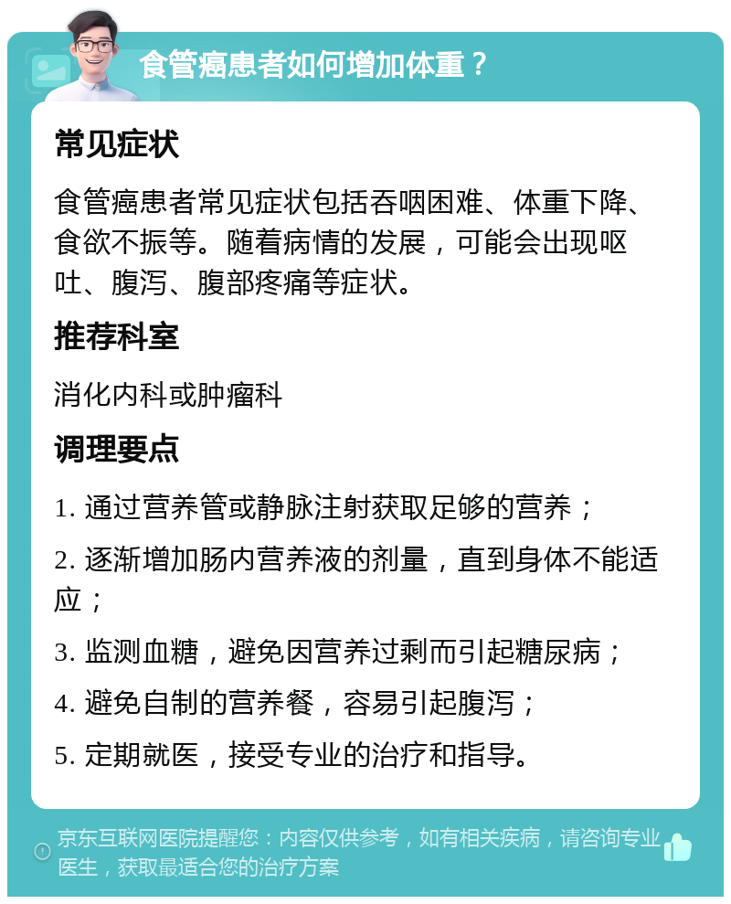 食管癌患者如何增加体重？ 常见症状 食管癌患者常见症状包括吞咽困难、体重下降、食欲不振等。随着病情的发展，可能会出现呕吐、腹泻、腹部疼痛等症状。 推荐科室 消化内科或肿瘤科 调理要点 1. 通过营养管或静脉注射获取足够的营养； 2. 逐渐增加肠内营养液的剂量，直到身体不能适应； 3. 监测血糖，避免因营养过剩而引起糖尿病； 4. 避免自制的营养餐，容易引起腹泻； 5. 定期就医，接受专业的治疗和指导。