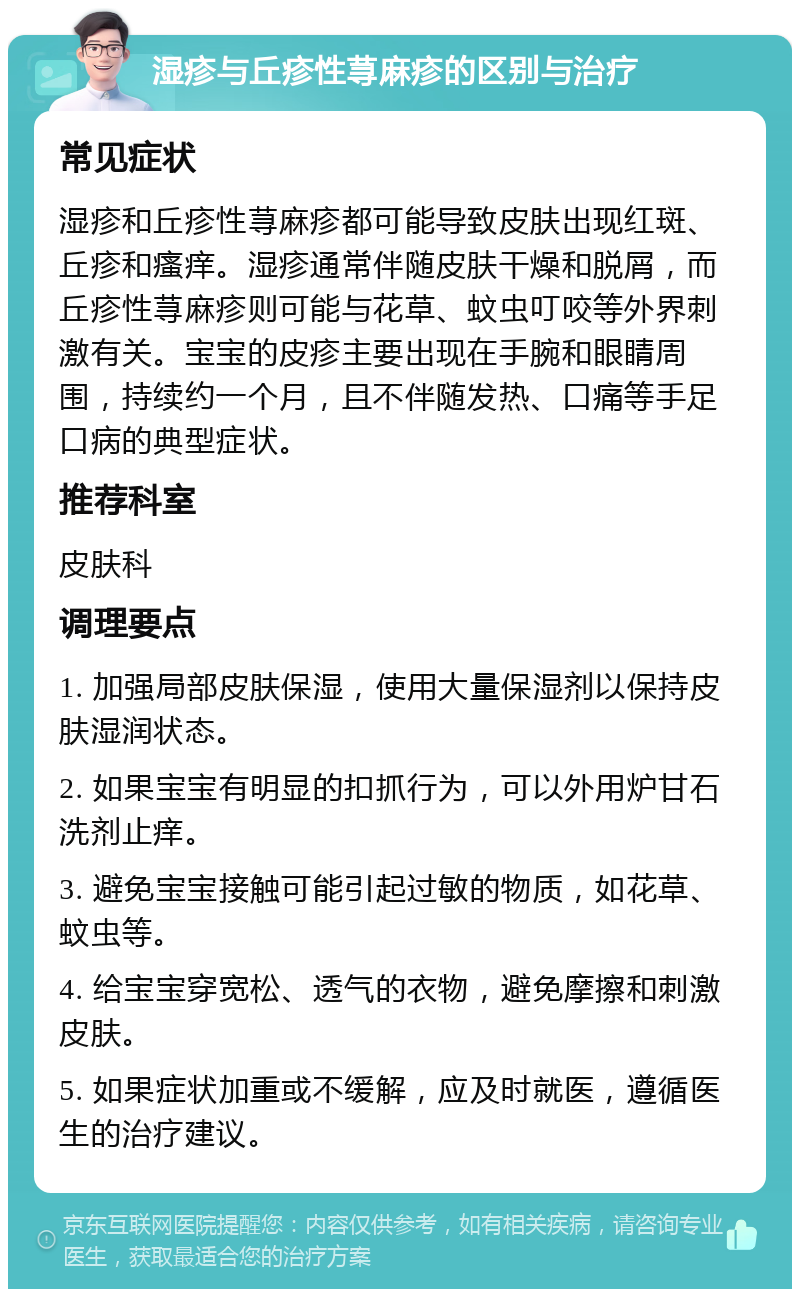 湿疹与丘疹性荨麻疹的区别与治疗 常见症状 湿疹和丘疹性荨麻疹都可能导致皮肤出现红斑、丘疹和瘙痒。湿疹通常伴随皮肤干燥和脱屑，而丘疹性荨麻疹则可能与花草、蚊虫叮咬等外界刺激有关。宝宝的皮疹主要出现在手腕和眼睛周围，持续约一个月，且不伴随发热、口痛等手足口病的典型症状。 推荐科室 皮肤科 调理要点 1. 加强局部皮肤保湿，使用大量保湿剂以保持皮肤湿润状态。 2. 如果宝宝有明显的扣抓行为，可以外用炉甘石洗剂止痒。 3. 避免宝宝接触可能引起过敏的物质，如花草、蚊虫等。 4. 给宝宝穿宽松、透气的衣物，避免摩擦和刺激皮肤。 5. 如果症状加重或不缓解，应及时就医，遵循医生的治疗建议。