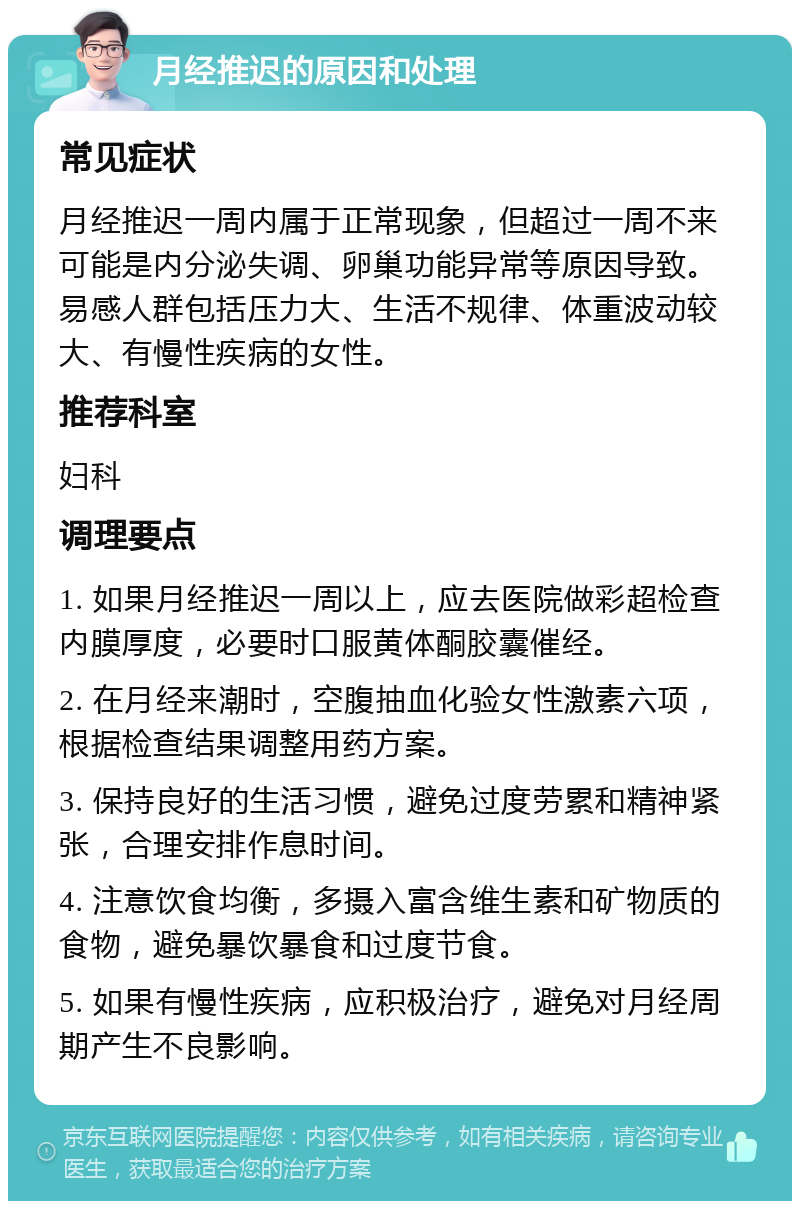 月经推迟的原因和处理 常见症状 月经推迟一周内属于正常现象，但超过一周不来可能是内分泌失调、卵巢功能异常等原因导致。易感人群包括压力大、生活不规律、体重波动较大、有慢性疾病的女性。 推荐科室 妇科 调理要点 1. 如果月经推迟一周以上，应去医院做彩超检查内膜厚度，必要时口服黄体酮胶囊催经。 2. 在月经来潮时，空腹抽血化验女性激素六项，根据检查结果调整用药方案。 3. 保持良好的生活习惯，避免过度劳累和精神紧张，合理安排作息时间。 4. 注意饮食均衡，多摄入富含维生素和矿物质的食物，避免暴饮暴食和过度节食。 5. 如果有慢性疾病，应积极治疗，避免对月经周期产生不良影响。