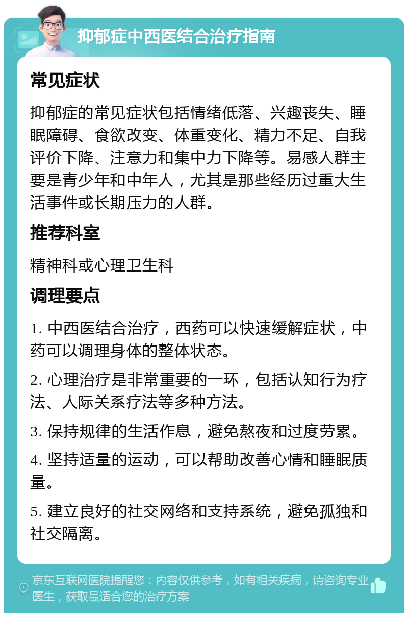 抑郁症中西医结合治疗指南 常见症状 抑郁症的常见症状包括情绪低落、兴趣丧失、睡眠障碍、食欲改变、体重变化、精力不足、自我评价下降、注意力和集中力下降等。易感人群主要是青少年和中年人，尤其是那些经历过重大生活事件或长期压力的人群。 推荐科室 精神科或心理卫生科 调理要点 1. 中西医结合治疗，西药可以快速缓解症状，中药可以调理身体的整体状态。 2. 心理治疗是非常重要的一环，包括认知行为疗法、人际关系疗法等多种方法。 3. 保持规律的生活作息，避免熬夜和过度劳累。 4. 坚持适量的运动，可以帮助改善心情和睡眠质量。 5. 建立良好的社交网络和支持系统，避免孤独和社交隔离。