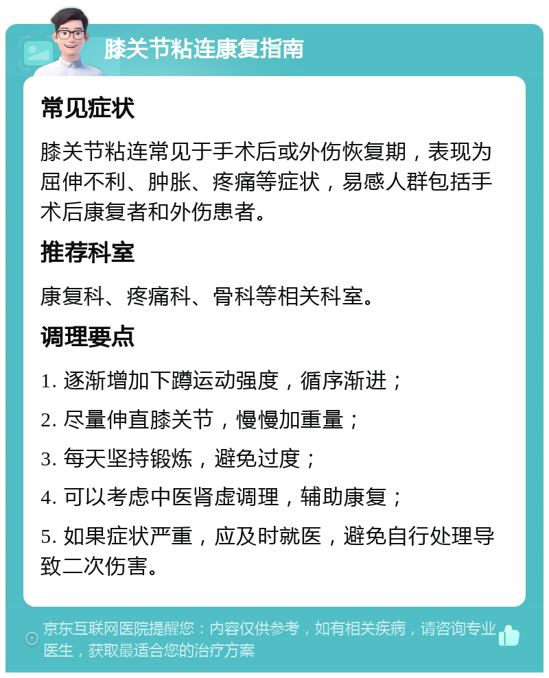 膝关节粘连康复指南 常见症状 膝关节粘连常见于手术后或外伤恢复期，表现为屈伸不利、肿胀、疼痛等症状，易感人群包括手术后康复者和外伤患者。 推荐科室 康复科、疼痛科、骨科等相关科室。 调理要点 1. 逐渐增加下蹲运动强度，循序渐进； 2. 尽量伸直膝关节，慢慢加重量； 3. 每天坚持锻炼，避免过度； 4. 可以考虑中医肾虚调理，辅助康复； 5. 如果症状严重，应及时就医，避免自行处理导致二次伤害。