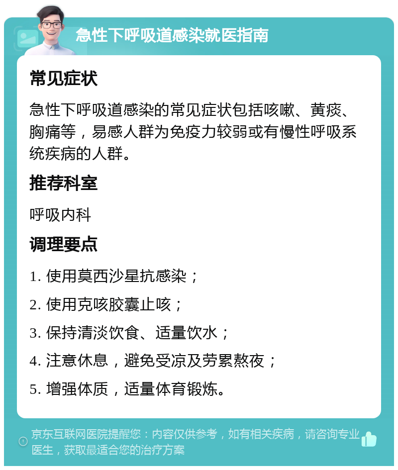 急性下呼吸道感染就医指南 常见症状 急性下呼吸道感染的常见症状包括咳嗽、黄痰、胸痛等，易感人群为免疫力较弱或有慢性呼吸系统疾病的人群。 推荐科室 呼吸内科 调理要点 1. 使用莫西沙星抗感染； 2. 使用克咳胶囊止咳； 3. 保持清淡饮食、适量饮水； 4. 注意休息，避免受凉及劳累熬夜； 5. 增强体质，适量体育锻炼。