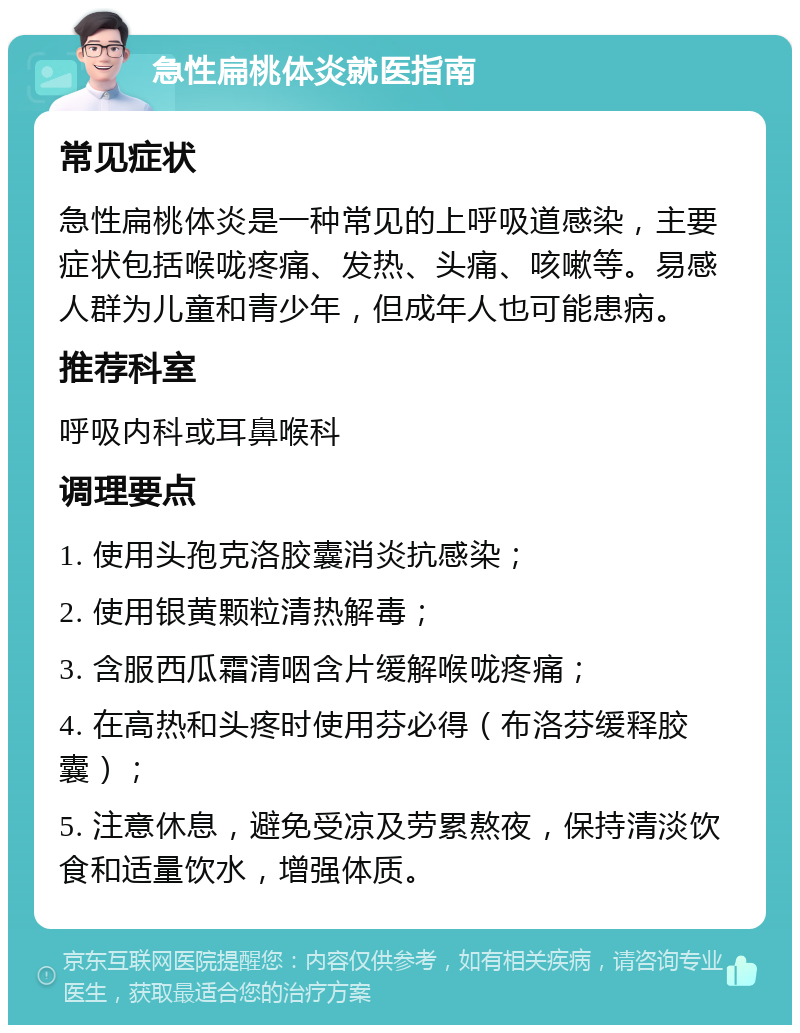 急性扁桃体炎就医指南 常见症状 急性扁桃体炎是一种常见的上呼吸道感染，主要症状包括喉咙疼痛、发热、头痛、咳嗽等。易感人群为儿童和青少年，但成年人也可能患病。 推荐科室 呼吸内科或耳鼻喉科 调理要点 1. 使用头孢克洛胶囊消炎抗感染； 2. 使用银黄颗粒清热解毒； 3. 含服西瓜霜清咽含片缓解喉咙疼痛； 4. 在高热和头疼时使用芬必得（布洛芬缓释胶囊）； 5. 注意休息，避免受凉及劳累熬夜，保持清淡饮食和适量饮水，增强体质。