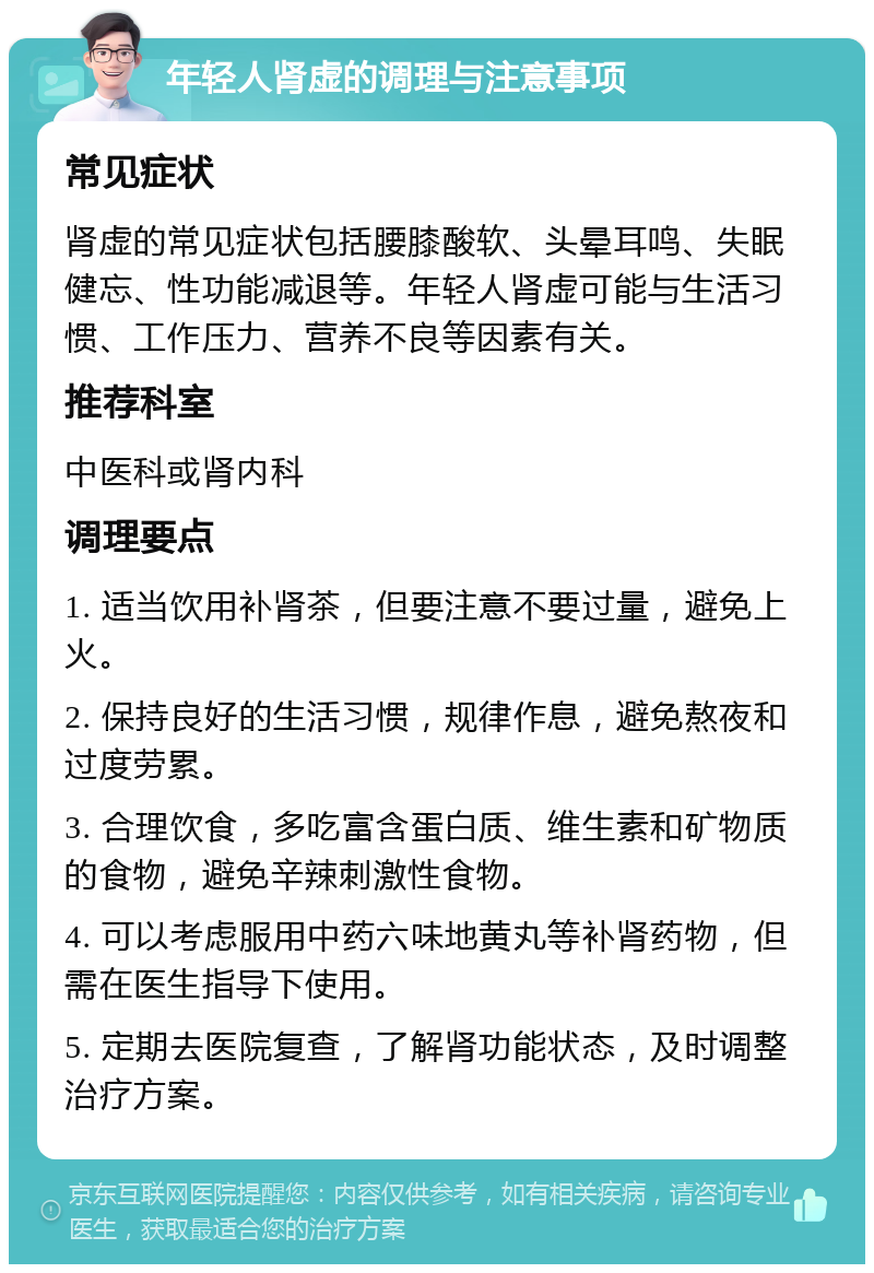 年轻人肾虚的调理与注意事项 常见症状 肾虚的常见症状包括腰膝酸软、头晕耳鸣、失眠健忘、性功能减退等。年轻人肾虚可能与生活习惯、工作压力、营养不良等因素有关。 推荐科室 中医科或肾内科 调理要点 1. 适当饮用补肾茶，但要注意不要过量，避免上火。 2. 保持良好的生活习惯，规律作息，避免熬夜和过度劳累。 3. 合理饮食，多吃富含蛋白质、维生素和矿物质的食物，避免辛辣刺激性食物。 4. 可以考虑服用中药六味地黄丸等补肾药物，但需在医生指导下使用。 5. 定期去医院复查，了解肾功能状态，及时调整治疗方案。