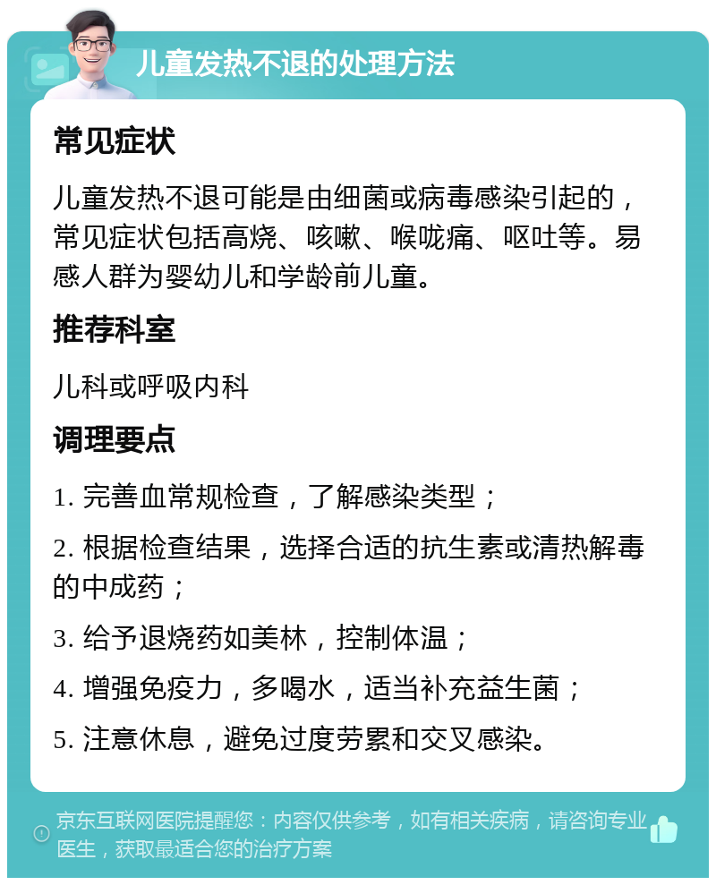 儿童发热不退的处理方法 常见症状 儿童发热不退可能是由细菌或病毒感染引起的，常见症状包括高烧、咳嗽、喉咙痛、呕吐等。易感人群为婴幼儿和学龄前儿童。 推荐科室 儿科或呼吸内科 调理要点 1. 完善血常规检查，了解感染类型； 2. 根据检查结果，选择合适的抗生素或清热解毒的中成药； 3. 给予退烧药如美林，控制体温； 4. 增强免疫力，多喝水，适当补充益生菌； 5. 注意休息，避免过度劳累和交叉感染。