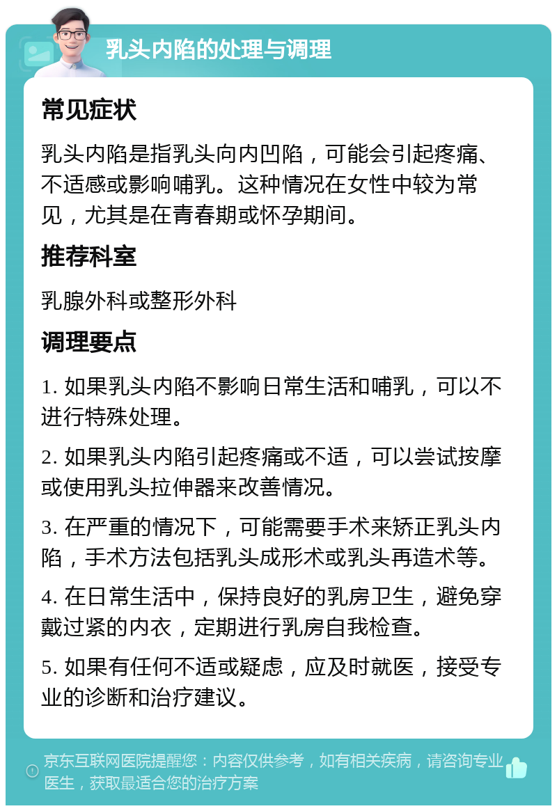 乳头内陷的处理与调理 常见症状 乳头内陷是指乳头向内凹陷，可能会引起疼痛、不适感或影响哺乳。这种情况在女性中较为常见，尤其是在青春期或怀孕期间。 推荐科室 乳腺外科或整形外科 调理要点 1. 如果乳头内陷不影响日常生活和哺乳，可以不进行特殊处理。 2. 如果乳头内陷引起疼痛或不适，可以尝试按摩或使用乳头拉伸器来改善情况。 3. 在严重的情况下，可能需要手术来矫正乳头内陷，手术方法包括乳头成形术或乳头再造术等。 4. 在日常生活中，保持良好的乳房卫生，避免穿戴过紧的内衣，定期进行乳房自我检查。 5. 如果有任何不适或疑虑，应及时就医，接受专业的诊断和治疗建议。