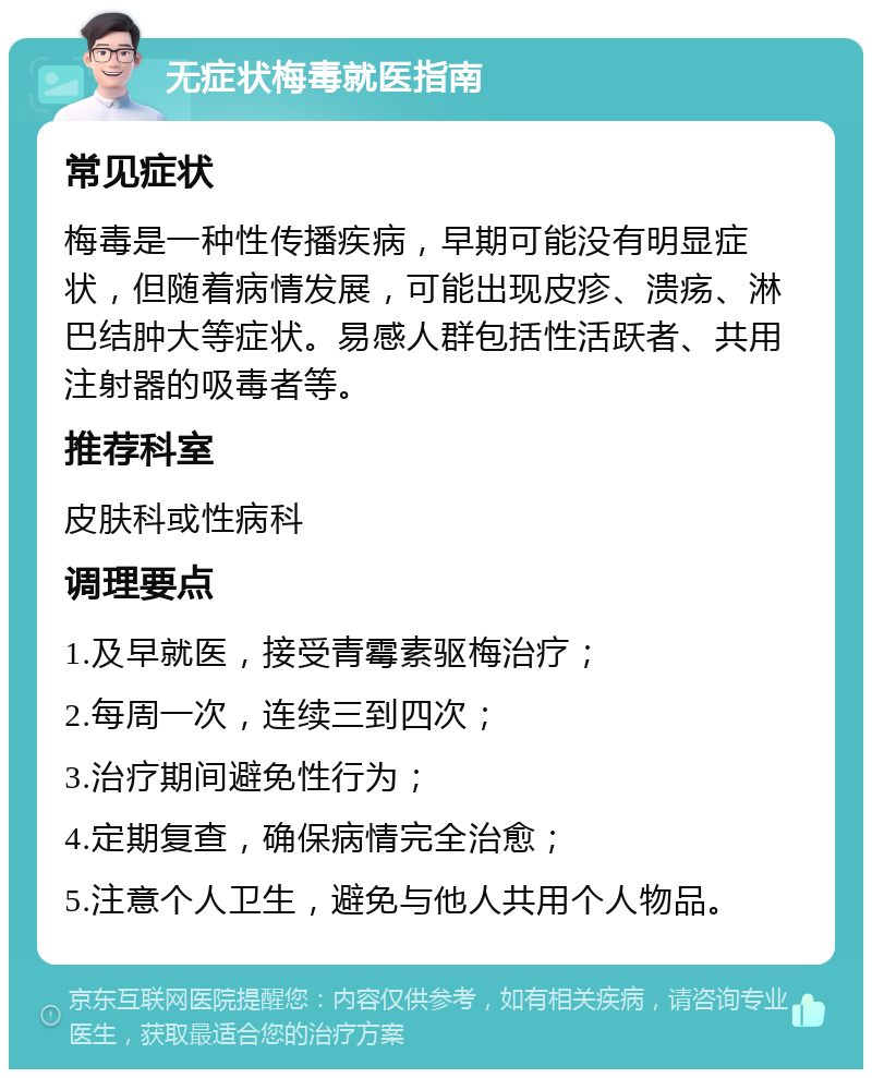 无症状梅毒就医指南 常见症状 梅毒是一种性传播疾病，早期可能没有明显症状，但随着病情发展，可能出现皮疹、溃疡、淋巴结肿大等症状。易感人群包括性活跃者、共用注射器的吸毒者等。 推荐科室 皮肤科或性病科 调理要点 1.及早就医，接受青霉素驱梅治疗； 2.每周一次，连续三到四次； 3.治疗期间避免性行为； 4.定期复查，确保病情完全治愈； 5.注意个人卫生，避免与他人共用个人物品。