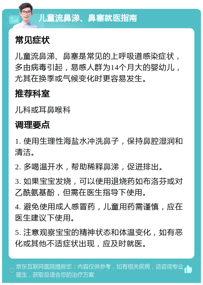 儿童流鼻涕、鼻塞就医指南 常见症状 儿童流鼻涕、鼻塞是常见的上呼吸道感染症状，多由病毒引起，易感人群为14个月大的婴幼儿，尤其在换季或气候变化时更容易发生。 推荐科室 儿科或耳鼻喉科 调理要点 1. 使用生理性海盐水冲洗鼻子，保持鼻腔湿润和清洁。 2. 多喝温开水，帮助稀释鼻涕，促进排出。 3. 如果宝宝发烧，可以使用退烧药如布洛芬或对乙酰氨基酚，但需在医生指导下使用。 4. 避免使用成人感冒药，儿童用药需谨慎，应在医生建议下使用。 5. 注意观察宝宝的精神状态和体温变化，如有恶化或其他不适症状出现，应及时就医。