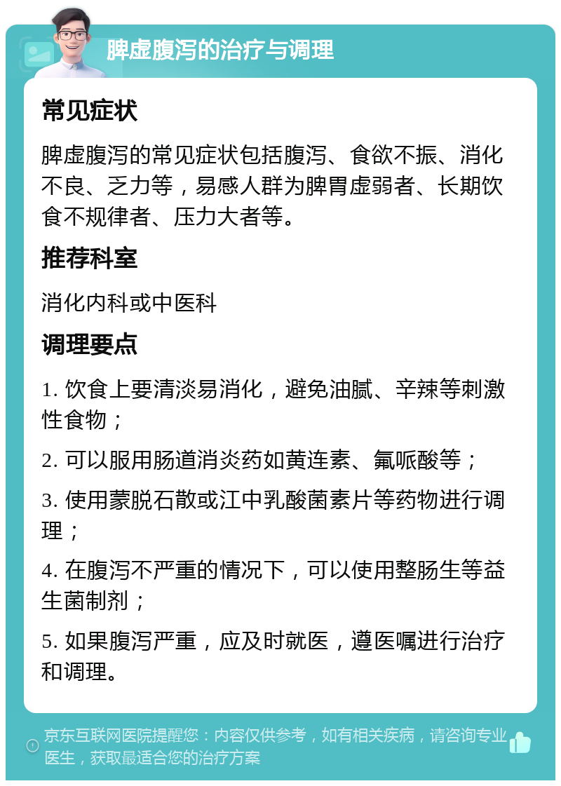 脾虚腹泻的治疗与调理 常见症状 脾虚腹泻的常见症状包括腹泻、食欲不振、消化不良、乏力等，易感人群为脾胃虚弱者、长期饮食不规律者、压力大者等。 推荐科室 消化内科或中医科 调理要点 1. 饮食上要清淡易消化，避免油腻、辛辣等刺激性食物； 2. 可以服用肠道消炎药如黄连素、氟哌酸等； 3. 使用蒙脱石散或江中乳酸菌素片等药物进行调理； 4. 在腹泻不严重的情况下，可以使用整肠生等益生菌制剂； 5. 如果腹泻严重，应及时就医，遵医嘱进行治疗和调理。