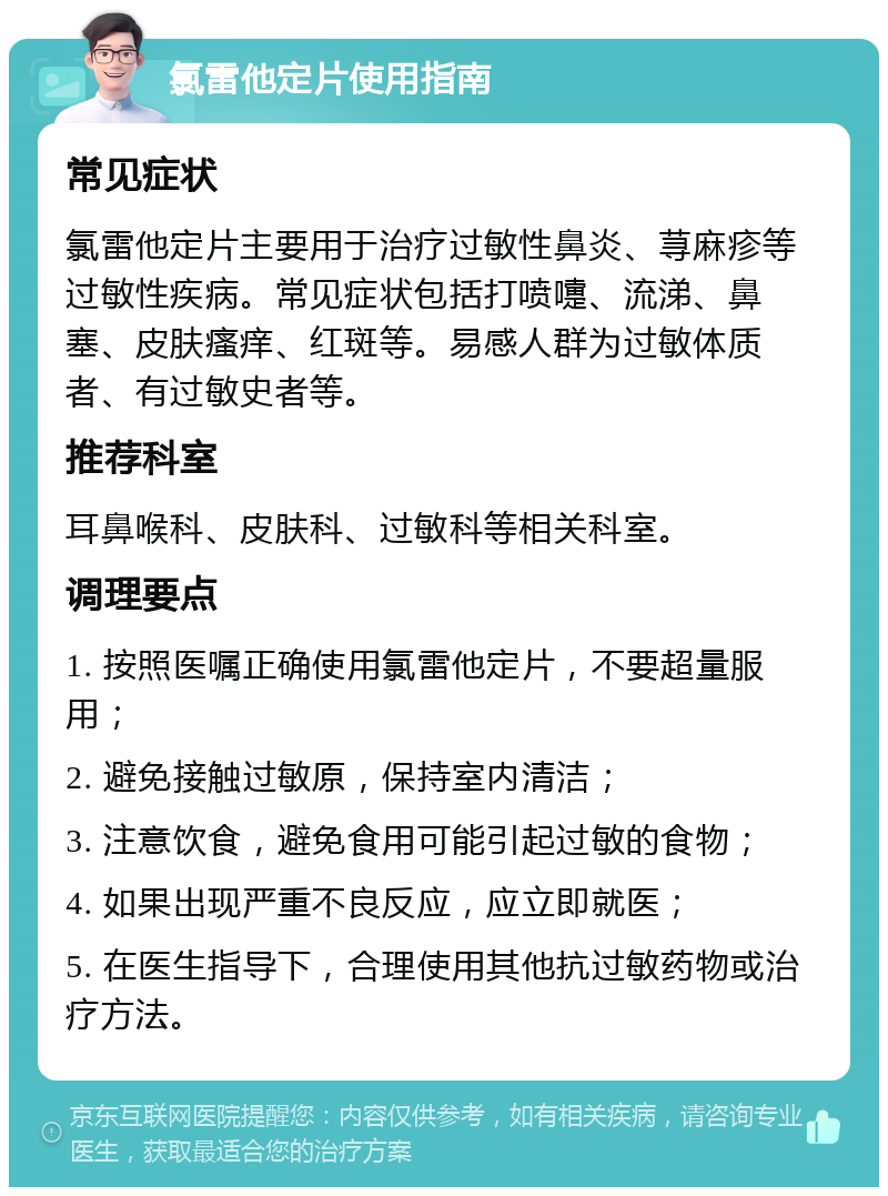 氯雷他定片使用指南 常见症状 氯雷他定片主要用于治疗过敏性鼻炎、荨麻疹等过敏性疾病。常见症状包括打喷嚏、流涕、鼻塞、皮肤瘙痒、红斑等。易感人群为过敏体质者、有过敏史者等。 推荐科室 耳鼻喉科、皮肤科、过敏科等相关科室。 调理要点 1. 按照医嘱正确使用氯雷他定片，不要超量服用； 2. 避免接触过敏原，保持室内清洁； 3. 注意饮食，避免食用可能引起过敏的食物； 4. 如果出现严重不良反应，应立即就医； 5. 在医生指导下，合理使用其他抗过敏药物或治疗方法。