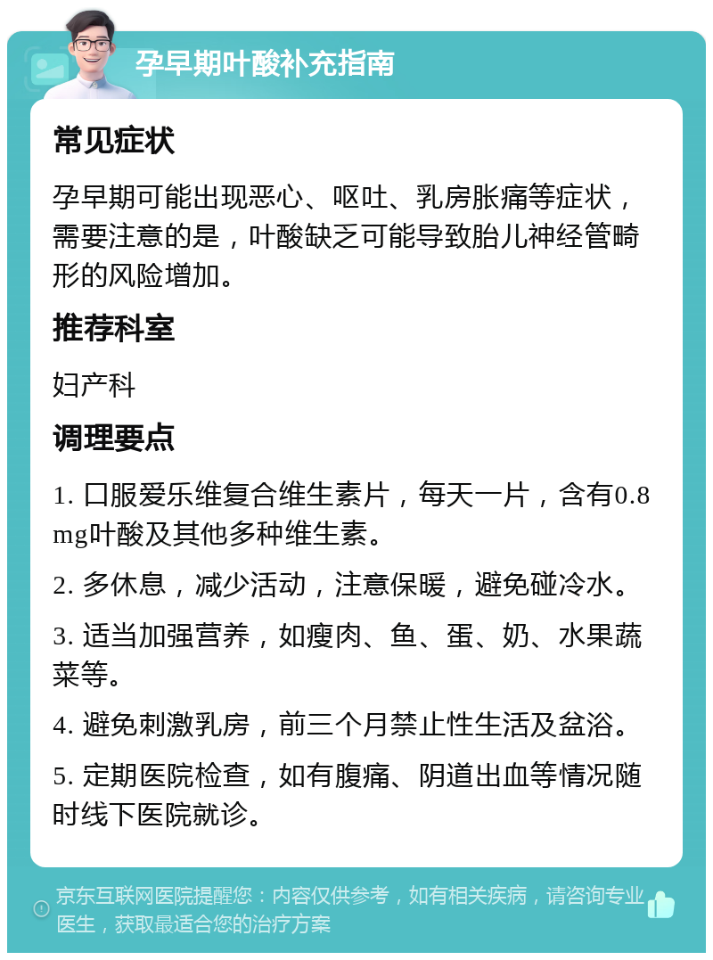 孕早期叶酸补充指南 常见症状 孕早期可能出现恶心、呕吐、乳房胀痛等症状，需要注意的是，叶酸缺乏可能导致胎儿神经管畸形的风险增加。 推荐科室 妇产科 调理要点 1. 口服爱乐维复合维生素片，每天一片，含有0.8mg叶酸及其他多种维生素。 2. 多休息，减少活动，注意保暖，避免碰冷水。 3. 适当加强营养，如瘦肉、鱼、蛋、奶、水果蔬菜等。 4. 避免刺激乳房，前三个月禁止性生活及盆浴。 5. 定期医院检查，如有腹痛、阴道出血等情况随时线下医院就诊。