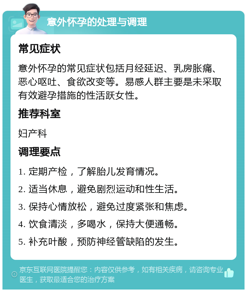 意外怀孕的处理与调理 常见症状 意外怀孕的常见症状包括月经延迟、乳房胀痛、恶心呕吐、食欲改变等。易感人群主要是未采取有效避孕措施的性活跃女性。 推荐科室 妇产科 调理要点 1. 定期产检，了解胎儿发育情况。 2. 适当休息，避免剧烈运动和性生活。 3. 保持心情放松，避免过度紧张和焦虑。 4. 饮食清淡，多喝水，保持大便通畅。 5. 补充叶酸，预防神经管缺陷的发生。