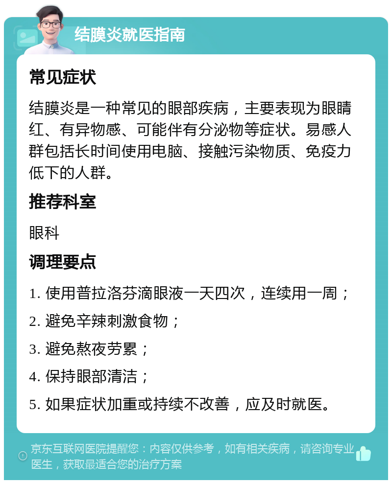 结膜炎就医指南 常见症状 结膜炎是一种常见的眼部疾病，主要表现为眼睛红、有异物感、可能伴有分泌物等症状。易感人群包括长时间使用电脑、接触污染物质、免疫力低下的人群。 推荐科室 眼科 调理要点 1. 使用普拉洛芬滴眼液一天四次，连续用一周； 2. 避免辛辣刺激食物； 3. 避免熬夜劳累； 4. 保持眼部清洁； 5. 如果症状加重或持续不改善，应及时就医。